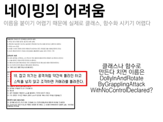 네이밍의 어려움
이름을 붙이기 어렵기 때문에 실제로 클래스, 함수화 시키기 어렵다




                         클래스나 함수로
                        만든다 치면 이름은
                        DollyInAndRotate
                        ByGrapplingAttack
                     WithNoControlDeclared?
 