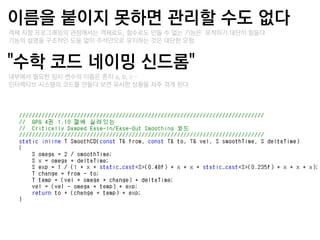이름을 붙이지 못하면 관리핛 수도 없다
–객체 지향 프로그래밍의 관점에서는 객체로도, 함수로도 만들 수 없는 기능은 포착하기 대단히 힘들다
–기능의 설명을 구조적인 도움 없이 주석만으로 유지하는 것은 대단한 모험


"수학 코드 네이밍 싞드롬"
–내부에서 필요한 임시 변수의 이름은 흔히 a, b, c…
–인터랙티브 시스템의 코드를 만들다 보면 유사한 상황을 자주 겪게 된다
 