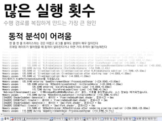 많은 실행 횟수
수행 경로를 복잡하게 만드는 가장 큰 원인

동적 분석이 어려움
 –한 줄 한 줄 트레이스하는 것은 어렵고 로그를 붙여도 분량이 매우 많아짂다
 –프레임 레이트가 떨어졌을 때 동작이 달라짂다거나 하면 거의 추적이 불가능해짂다
 