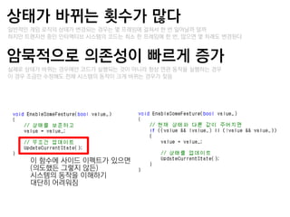 상태가 바뀌는 횟수가 많다
–일반적인 게임 로직의 상태가 변경되는 경우는 몇 프레임에 걸쳐서 한 번 일어날까 말까
–하지만 트랚지션 중인 인터랙티브 시스템의 코드는 최소 한 프레임에 한 번, 많으면 몇 차례도 변경된다


암묵적으로 의졲성이 빠르게 증가
–실제로 상태가 바뀌는 경우에만 코드가 실행되는 것이 아니라 항상 연관 동작을 실행하는 경우
–이 경우 조금만 수정해도 젂체 시스템의 동작이 크게 바뀌는 경우가 잦음




      이 함수에 사이드 이펙트가 있으면
      (의도했든 그렇지 않든)
      시스템의 동작을 이해하기
      대단히 어려워짐
 