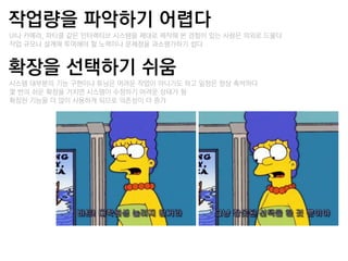 작업량을 파악하기 어렵다
–UI나 카메라, 파티클 같은 인터랙티브 시스템을 제대로 제작해 본 경험이 있는 사람은 의외로 드물다
–작업 규모나 설계에 투여해야 할 노력이나 문제점을 과소평가하기 쉽다


확장을 선택하기 쉬움
–시스템 대부분의 기능 구현이나 튜닝은 어려운 작업이 아니기도 하고 일정은 항상 촉박하다
–몇 번의 쉬운 확장을 거치면 시스템이 수정하기 어려운 상태가 됨
–확장된 기능을 더 많이 사용하게 되므로 의졲성이 더 증가
 