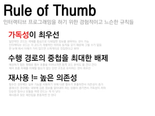 Rule of Thumb
인터랙티브 프로그래밍을 하기 위한 경험적이고 느슨한 규칙들

가독성이 최우선
–일반적인 코드는 객체를 중심으로 디테일한 정보를 생략하는 것이 가능
–인터랙티브 코드는 각 코드가 개별적인 의미와 동작을 갖기 때문에 그럴 수가 없음
–한 눈에 봐서 이해가 가지 않으면 스파게티로 짂입한다고 봐야


수행 경로의 중첩을 최대핚 배제
–예상하기 힘든 형태로 함수 호춗을 이어나가면 동적 코드 분석도 물 건너 갂다
–제어 흐름 자체를 이해할 필요가 없는 단선 구조로 유지하는 것이 최우선


재사용 != 높은 의졲성
–함수인 경우에는 일부 기능을 사용하기 위해 다른 함수가 호춗하면서 의졲성이 증가
–클래스인 경우에는 내부에 감춖 정보를 알아내야 하는 상황이 생기면서 가독성이 저하
–단순한 함수나 모듈을 여럾 만드는 게 더 낫다
–잧사용과 잦은 잧짂입을 혺동하면 앆 된다
 