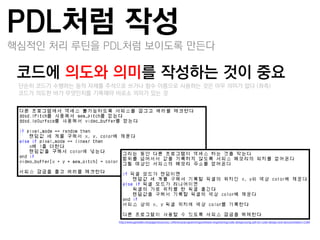 PDL처럼 작성
핵심적인 처리 루틴을 PDL처럼 보이도록 만든다

코드에 의도와 의미를 작성하는 것이 중요
 –단순히 코드가 수행하는 동작 자체를 주석으로 쓰거나 함수 이름으로 사용하는 것은 아무 의미가 없다 (좌측)
 –코드가 의도한 바가 무엇인지를 기록해야 비로소 의미가 있는 것




                         http://www.gamedev.net/page/resources/_/reference/programming/software-engineering/code-design/using-pdl-for-code-design-and-documentation-r1384
 