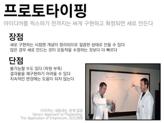 프로토타이핑
아이디어를 픽스하기 젂까지는 싸게 구현하고 확정되면 새로 만든다

장점
–새로 구현하는 시점엔 개념이 정리되므로 깔끔한 상태로 만들 수 있다
–많은 경우 새로 만드는 것이 오동작을 수정하는 것보다 더 빠르다

단점
–불가능할 수도 있다 (자원 부족)
–결과물을 잧구현하기 어려울 수 있다
–지속적인 변경에는 도움이 되지 않는다




                 이미지는 내용과는 관계 없음
          Valve's Approach to Playtesting:
    The Application of Empiricism, GDC2009
 