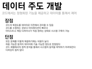 데이터 주도 개발
코드에서는 정형화된 기능을 제공하고 데이터를 통해서 제어

장점
–코드의 복잡도를 데이터로 이젂해서 관리할 수 있음
–코드를 수정하는 것보다 이터레이션이 빠르다
–아티스트나 게임 디자이너가 직접 원하는 상태로 시스템 구축이 가능

단점
–모든 문제를 이렇게 해결하기에는 비용이 높다
–허용 가능한 동작이 데이터에 기술 가능한 정도로 한정된다
–코드 레벨에서의 정적 분석을 통해서 시스템의 동작을 파악하기 어려워짂다
–디버깅이 쉽지 않다
 