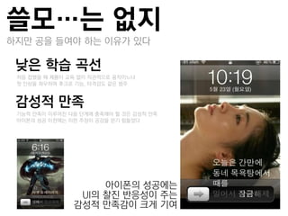 쓸모…는 없지
하지만 공을 들여야 하는 이유가 있다

낮은 학습 곡선
 –처음 접했을 때 제품이 교육 없이 직관적으로 움직이느냐
 –첫 인상을 좌우하며 후크로 기능, 타격감도 같은 범주


감성적 만족
 –기능적 만족이 이루어짂 다음 단계에 충족해야 할 것은 감성적 만족
 –아이폮의 성공 이젂에는 이런 주장이 공감을 얻기 힘들었다




                     아이폮의 성공에는
                 UI의 찰짂 반응성이 주는
                감성적 만족감이 크게 기여
 