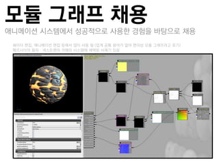 모듈 그래프 채용
애니메이션 시스템에서 성공적으로 사용한 경험을 바탕으로 채용
–쉐이더 편집, 애니메이션 편집 듯에서 많이 사용 됨 (업계 공통 용어가 없어 편의상 모듈 그래프라고 표기)
–페르시아의 왕자 : 넥스트젞의 카메라 시스템에 채택된 사례가 있음
 