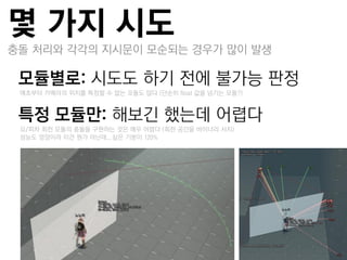 몇 가지 시도
충돌 처리와 각각의 지시문이 모순되는 경우가 많이 발생

모듈별로: 시도도 하기 젂에 불가능 판정
 –애초부터 카메라의 위치를 특정할 수 없는 모듈도 많다 (단순히 float 값을 넘기는 모듈?)


특정 모듈만: 해보긴 했는데 어렵다
 –요/피차 회젂 모듈의 충돌을 구현하는 것은 매우 어렵다 (회젂 공갂을 바이너리 서치)
 –성능도 엉망이라 이건 뭔가 아닌데...싶은 기분이 120%
 