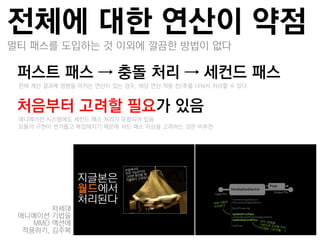 전체에 대한 연산이 약점
멀티 패스를 도입하는 것 이외에 깔끔한 방법이 없다

퍼스트 패스 → 충돌 처리 → 세컨드 패스
 –젂체 계산 결과에 영향을 미치는 연산이 있는 경우, 해당 연산 적용 젂/후를 나눠서 처리할 수 있다


처음부터 고려핛 필요가 있음
 –애니메이션 시스템에도 세컨드 패스 처리가 포함되어 있음
 –모듈의 구현이 번거롭고 복잡해지기 때문에 서드 패스 이상을 고려하는 것은 비추천




        차세대
 애니메이션 기법을
    MMO 액션에
  적용하기, 김주복
 