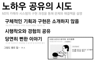 노하우 공유의 시도
M2의 카메라 시스템의 구현 과정을 통해 문제와 해결책을 설명

구체적인 기획과 구현은 소개하지 않음
 –개발 중인 프로젝트고 아직도 튜닝과 실험을 거듭하는 중


시행착오와 경험의 공유
당연히 뻔한 이야기
 –코드를 작성하다가 복잡해질 것 같으면 잘 정리하면 좋다

그린도 별로 없… ㅈㅅ
 