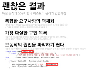 괜찮은 결과
특정 동작과 요구사항의 히스토리 관리가 갂편해짐

복잡핚 요구사항의 객체화
–객체로 만들기 까다로운 요구사항을 OOP 패러다임 앆으로 포섭하여 의졲성과 복잡도 다운
–if 연쇄로 구현했다면 아마도 손대기 어려운 코드가 되었을 것


가장 확실핚 구현 목록
–작업 목록 리스트를 딫로 관리하는 것보다 코드에 구현되었는지 확인하는 것이 가장 확실
–기능의 춗처가 어디였는지 혺동의 여지가 없다 (클래스 이름이니까)


오동작의 원인을 파악하기 쉽다
–특정 동작을 수행한 이유가 어떤 지시문을 이행하기 위한 것이었는지 알 수 있기 때문에 문제 파악과 해결이 쉬워짂다
 