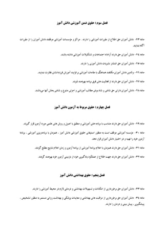 ‫ﻓﺼﻞ ﺳﻮم : ﺣﻘﻮق ﺿﻤﻦ آﻣﻮزﺷﯽ داﻧﺶ آﻣﻮز‬




‫ﻣﺎده 32- داﻧﺶ آﻣﻮزان ﺣﻖ اﻃﻼع از ﻣﻘﺮرات آﻣﻮزﺷﯽ را دارﻧﺪ . ﻣﺮاﮐﺰ و ﻣﺆﺳﺴﺎت آﻣﻮزﺷﯽ ﻣﻮﻇﻔﻨﺪ داﻧﺶ آﻣﻮزان را از ﻣﻘﺮرات‬
                                                                                                         ‫آﮔﺎه ﻧﻤﺎﯾﻨﺪ.‬

                                    ‫ﻣﺎده 42- داﻧﺶ آﻣﻮزان ﺣﻖ دارﻧﺪ آزاداﻧﻪ اﺟﺘﻤﺎﻋﺎت و ﺗﺸﮑﯿﻼت آﻣﻮزﺷﯽ داﺷﺘﻪ ﺑﺎﺷﻨﺪ.‬

                                                       ‫ﻣﺎده 52- داﻧﺶ آﻣﻮزان ﺣﻖ اﻧﺘﺸﺎر ﻧﺸﺮﯾﺎت داﻧﺶ آﻣﻮزي را دارﻧﺪ.‬

               ‫ﻣﺎده 62- واﻟﺪﯾﻦ داﻧﺶ آﻣﻮزان ﻣﮑﻠﻔﻨﺪ ﻫﻤﺎﻫﻨﮓ ﺑﺎ ﻣﻘﺎﻣﺎت آﻣﻮزﺷﯽ ﺑﺮ ﻓﺮاﯾﻨﺪ آﻣﻮزش ﻓﺮزﻧﺪاﻧﺸﺎن ﻧﻈﺎرت ﻧﻤﺎﯾﻨﺪ.‬

                                               ‫ﻣﺎده 72- داﻧﺶ آﻣﻮزان ﺣﻖ دارﻧﺪ از ﻓﻌﺎﻟﯿﺖ ﻫﺎي ﻓﻮق ﺑﺮﻧﺎﻣﻪ ﺑﻬﺮهﻣﻨﺪ ﺷﻮﻧﺪ.‬

             ‫ﻣﺎده 82- داﻧﺶ آﻣﻮزان داراي ﺣﻖ ﺷﺎدي و ﺷﺎد ﺑﻮدن ﻣﻄﺎﻟﺐ آﻣﻮزﺷﯽ و اﺟﺮاي ﻣﺘﻨﻮع و ﺷﺎدي ﺑﺨﺶ آﻧﻬﺎ ﻣﯽﺑﺎﺷﻨﺪ.‬




                              ‫ﻓﺼﻞ ﭼﻬﺎرم : ﺣﻘﻮق ﻣﺮﺑﻮط ﺑﻪ آزﻣﻮن داﻧﺶ آﻣﻮز‬



  ‫ﻣﺎده 92- داﻧﺶ آﻣﻮزان ﺣﻖ دارﻧﺪ ﻣﺘﻨﺎﺳﺐ ﺑﺎ ﺑﺮﻧﺎﻣﻪ ﻫﺎي آﻣﻮزﺷﯽ و ﻣﻨﻄﺒﻖ ﺑﺎ اﺻﻮل و روش ﻫﺎي ﻋﻠﻤﯽ ﻣﻮرد آزﻣﻮن ﻗﺮار ﮔﯿﺮﻧﺪ.‬

‫ﻣﺎده 03- ﻣﺆﺳﺴﻪ آﻣﻮزﺷﯽ ﻣﻮﻇﻒ اﺳﺖ ﺑﻪ ﻣﻨﻈﻮر اﺳﺘﯿﻔﺎي ﺣﻘﻮق آﻣﻮزﺷﯽ داﻧﺶ آﻣﻮز ، ﻫﻤﺰﻣﺎن ﺑﺎ ﺑﺮﻧﺎﻣﻪرﯾﺰي آﻣﻮزﺷﯽ ، ﺑﺮﻧﺎﻣﮥ‬
                                                                  ‫آزﻣﻮن ﺧﻮد را ﺗﻬﯿﻪ و در اﺧﺘﯿﺎر داﻧﺶ آﻣﻮزان ﻗﺮار دﻫﺪ.‬

            ‫ﻣﺎده 13- داﻧﺶ آﻣﻮزان ﺣﻖ دارﻧﺪ ﻫﻤﺰﻣﺎن ﺑﺎ اﻋﻼم ﺑﺮﻧﺎﻣﮥ آﻣﻮزﺷﯽ از ﺑﺮﻧﺎﻣﮥ آزﻣﻮن و زﻣﺎن اﻋﻼم ﻧﺘﺎﯾﺞ ﻣﻄﻠﻊ ﮔﺮدﻧﺪ.‬

                ‫ﻣﺎده 23- داﻧﺶ آﻣﻮزان ﺣﻖ دارﻧﺪ ﺟﻬﺖ اﻃﻼع از ﻋﻤﻠﮑﺮد ﯾﺎدﮔﯿﺮي ﺧﻮد از ﺑﺎزﺑﯿﻨﯽ آزﻣﻮن ﺧﻮد ﺑﻬﺮهﻣﻨﺪ ﮔﺮدﻧﺪ.‬




                                   ‫ﻓﺼﻞ ﭘﻨﺠﻢ : ﺣﻘﻮق ﺑﻬﺪاﺷﺘﯽ داﻧﺶ آﻣﻮز‬



          ‫ﻣﺎده 33- داﻧﺶ آﻣﻮزان ﺣﻖ ﺑﺮﺧﻮرداري از اﻣﮑﺎﻧﺎت و ﺗﺴﻬﯿﻼت ﺑﻬﺪاﺷﺘﯽ و درﻣﺎﻧﯽ ﻻزم در ﻣﺤﯿﻂ آﻣﻮزﺷﯽ را دارﻧﺪ.‬

‫ﻣﺎده 43- داﻧﺶ آﻣﻮزان ﺣﻖ ﺑﺮﺧﻮرداري از ﻣﺮاﻗﺒﺖ ﻫﺎي ﺑﻬﺪاﺷﺘﯽ و ﻣﻌﺎﯾﻨﺎت ﭘﺰﺷﮑﯽ و ﺑﻬﺪاﺷﺖ رواﻧﯽ ﻣﺴﺘﻤﺮ ﺑﻪ ﻣﻨﻈﻮر ﺗﺸﺨﯿﺺ ،‬
                                                                               ‫ﭘﯿﺸﮕﯿﺮي ، ﭘﯿﺶ ﺑﯿﻨﯽ و درﻣﺎن را دارﻧﺪ.‬
 