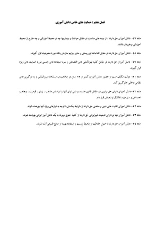 ‫ﻓﺼﻞ ﻫﻔﺘﻢ : ﺣﻤﺎﯾﺖ ﻫﺎي ﺧﺎص داﻧﺶ آﻣﻮزي‬




‫ﻣﺎده 74- داﻧﺶ آﻣﻮزان ﺣﻖ دارﻧﺪ ، از ﺑﯿﻤﻪ ﻫﺎي ﻣﻨﺎﺳﺐ در ﻣﻘﺎﺑﻞ ﺣﻮادث و ﺑﯿﻤﺎرﯾﻬﺎ ﭼﻪ در ﻣﺤﯿﻂ آﻣﻮزﺷﯽ و ﭼﻪ ﺧﺎرج از ﻣﺤﯿﻂ‬
                                                                                             ‫آﻣﻮزﺷﯽ ﺑﺮﺧﻮردار ﺑﺎﺷﻨﺪ.‬

         ‫ﻣﺎده 84- داﻧﺶ آﻣﻮزان ﺣﻖ دارﻧﺪ در ﻣﻘﺎﺑﻞ اﻗﺪاﻣﺎت ﺗﺮورﯾﺴﺘﯽ و ﺳﺎﯾﺮ ﺟﺮاﯾﻢ ﺳﺎزﻣﺎن ﯾﺎﻓﺘﻪ ﻣﻮرد ﻣﺼﻮﻧﯿﺖ ﻗﺮار ﮔﯿﺮﻧﺪ.‬

‫ﻣﺎده 94- داﻧﺶ آﻣﻮزان ﺣﻖ دارﻧﺪ در ﻣﻘﺎﺑﻞ ﮐﻠﯿﻪ ﺑﻬﺮهﮐﺸﯽ ﻫﺎي اﻗﺘﺼﺎدي و ﺳﻮء اﺳﺘﻔﺎده ﻫﺎي ﺟﻨﺴﯽ ﻣﻮرد ﺣﻤﺎﯾﺖ ﻫﺎي وﯾﮋه‬
                                                                                                         ‫ﻗﺮار ﮔﯿﺮﻧﺪ.‬

‫ﻣﺎده 05- دوﻟﺖ ﻣﮑﻠﻒ اﺳﺖ از ﺣﻀﻮر داﻧﺶ آﻣﻮزان ﮐﻤﺘﺮ از 51 ﺳﺎل در ﻣﺨﺎﺻﻤﺎت ﻣﺴﻠﺤﺎﻧﻪ ﺑﯿﻦاﻟﻤﻠﻠﯽ و ﯾﺎ درﮔﯿﺮي ﻫﺎي‬
                                                                                         ‫ﻧﻈﺎﻣﯽ داﺧﻠﯽ ﺟﻠﻮﮔﯿﺮي ﮐﻨﺪ.‬

‫ﻣﺎده 15-داﻧﺶ آﻣﻮزان داراي ﺣﻖ ﺑﺮاﺑﺮي در ﻣﻘﺎﺑﻞ ﻗﺎﻧﻮن ﻫﺴﺘﻨﺪ و ﻧﻤﯽ ﺗﻮان آﻧﻬﺎ را ﺑﺮاﺳﺎس ﻣﺬﻫﺐ ، زﺑﺎن ، ﻗﻮﻣﯿﺖ ، وﺟﺎﻫﺖ‬
                                                                        ‫اﺟﺘﻤﺎﻋﯽ و ﺳﻦ ﻣﻮرد ﺗﻔﮑﯿﮏ و ﺗﺒﻌﯿﺾ ﻗﺮار داد.‬

      ‫ﻣﺎده 25- داﻧﺶ آﻣﻮزان اﻗﻠﯿﺖ ﻫﺎي دﯾﻨﯽ و ﻣﺬﻫﺒﯽ ﺣﻖ دارﻧﺪ از ﺷﺮاﯾﻂ ﯾﮑﺴﺎن ﺑﺎ ﺗﻮﺟﻪ ﺑﻪ ﻧﯿﺎزﻫﺎي وﯾﮋه آﻧﻬﺎ ﺑﻬﺮهﻣﻨﺪ ﺷﻮﻧﺪ.‬

  ‫ﻣﺎده 35- داﻧﺶ آﻣﻮزان ﻣﻬﺎﺟﺮ داراي ﺗﺎﺑﻌﯿﺖ ﻏﯿﺮاﯾﺮاﻧﯽ ﺣﻖ دارﻧﺪ از ﮐﻠﯿﻪ ﺣﻘﻮق ﻣﺮﺑﻮط ﺑﻪ ﯾﮏ داﻧﺶ آﻣﻮز اﯾﺮاﻧﯽ ﺑﻬﺮهﻣﻨﺪ ﺷﻮﻧﺪ.‬

               ‫ﻣﺎده 45- داﻧﺶ آﻣﻮزان ﺣﻖ دارﻧﺪ ﺑﺎ اﺻﻮل ﺣﻔﺎﻇﺖ از ﻣﺤﯿﻂ زﯾﺴﺖ و اﺳﺘﻔﺎده ﺑﻬﯿﻨﻪ از ﻣﻨﺎﺑﻊ ﻃﺒﯿﻌﯽ آﺷﻨﺎ ﺷﻮﻧﺪ.‬
 