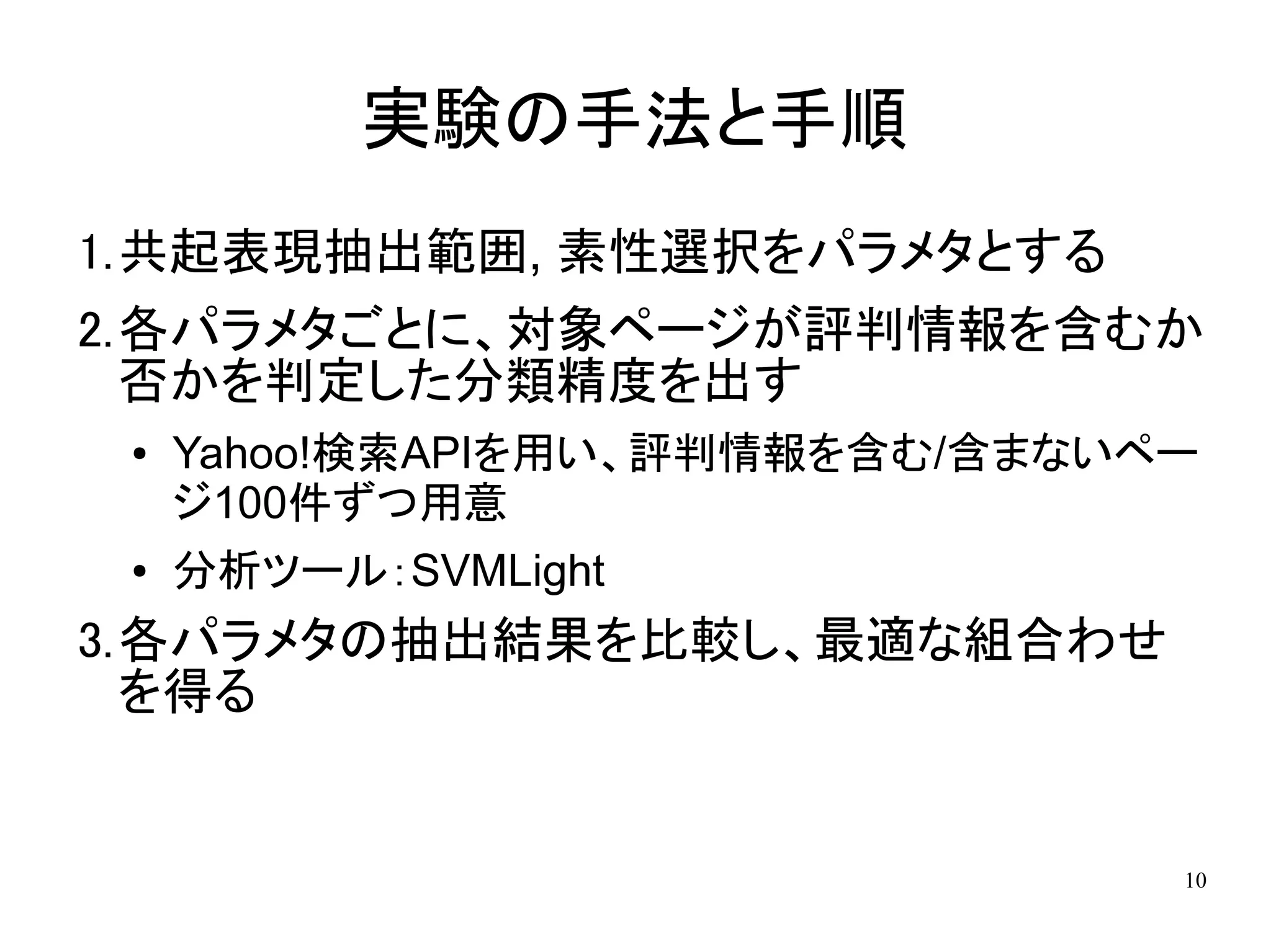 実験の手法と手順
1.共起表現抽出範囲, 素性選択をパラメタとする
2.各パラメタごとに、対象ページが評判情報を含むか
  否かを判定した分類精度を出す
 ●   Yahoo!検索APIを用い、評判情報を含む/含まないペー
     ジ100件ずつ用意
 ●   分析ツール：SVMLight
3.各パラメタの抽出結果を比較し、最適な組合わせ
  を得る


                                 10
 