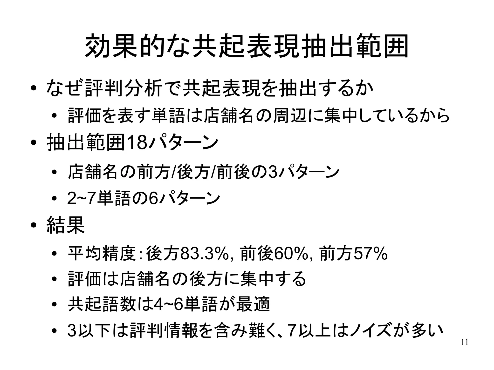 効果的な共起表現抽出範囲
●
    なぜ評判分析で共起表現を抽出するか
    ●   評価を表す単語は店舗名の周辺に集中しているから
●   抽出範囲18パターン
    ●   店舗名の前方/後方/前後の3パターン
    ●   2~7単語の6パターン
●   結果
    ●   平均精度：後方83.3%, 前後60%, 前方57%
    ●   評価は店舗名の後方に集中する
    ●   共起語数は4~6単語が最適
    ●   3以下は評判情報を含み難く、7以上はノイズが多い     11
 
