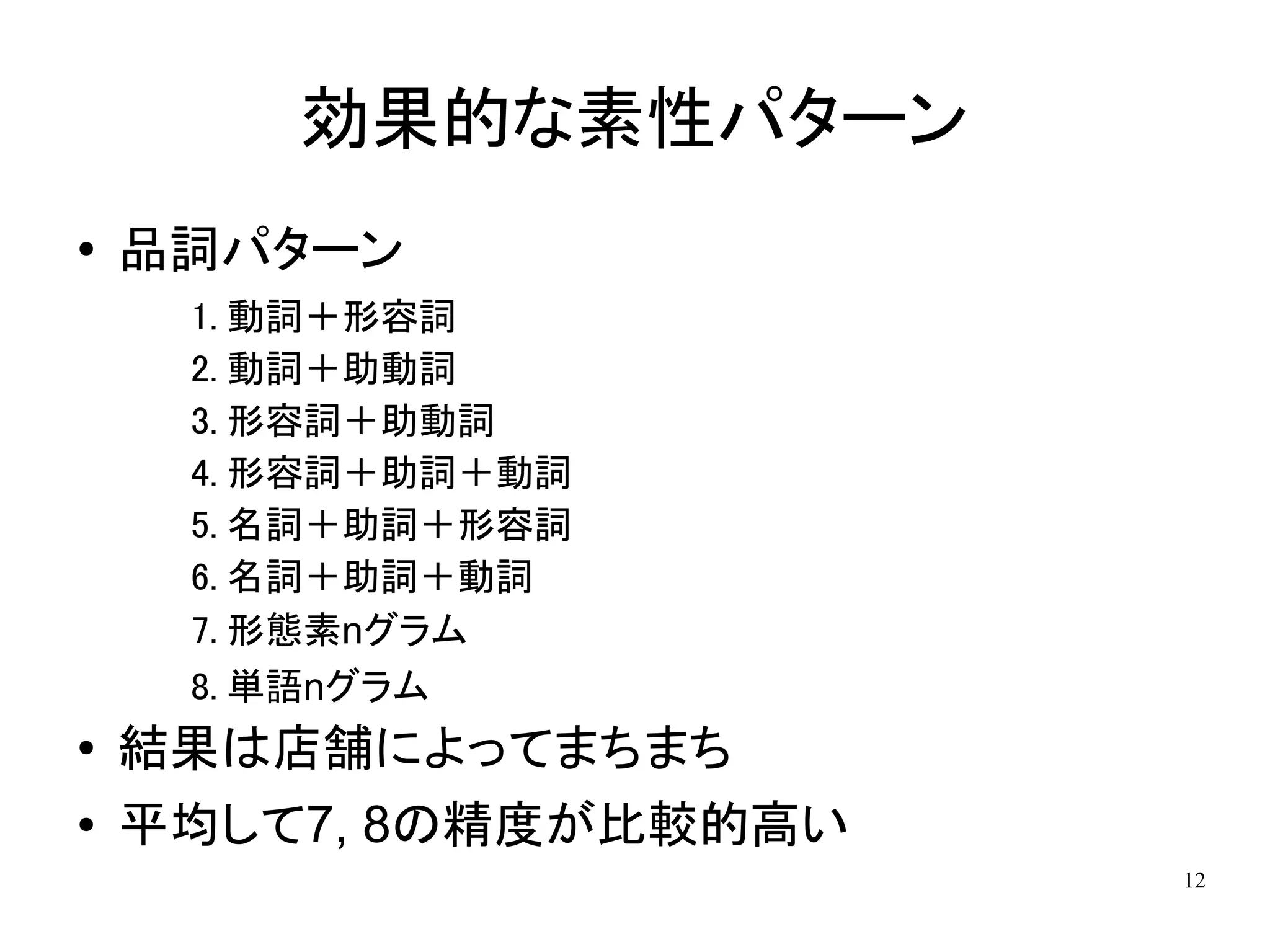 効果的な素性パターン
●   品詞パターン
     1. 動詞＋形容詞
     2. 動詞＋助動詞
     3. 形容詞＋助動詞
     4. 形容詞＋助詞＋動詞
     5. 名詞＋助詞＋形容詞
     6. 名詞＋助詞＋動詞
     7. 形態素nグラム
     8. 単語nグラム
●
    結果は店舗によってまちまち
●   平均して7, 8の精度が比較的高い
                        12
 