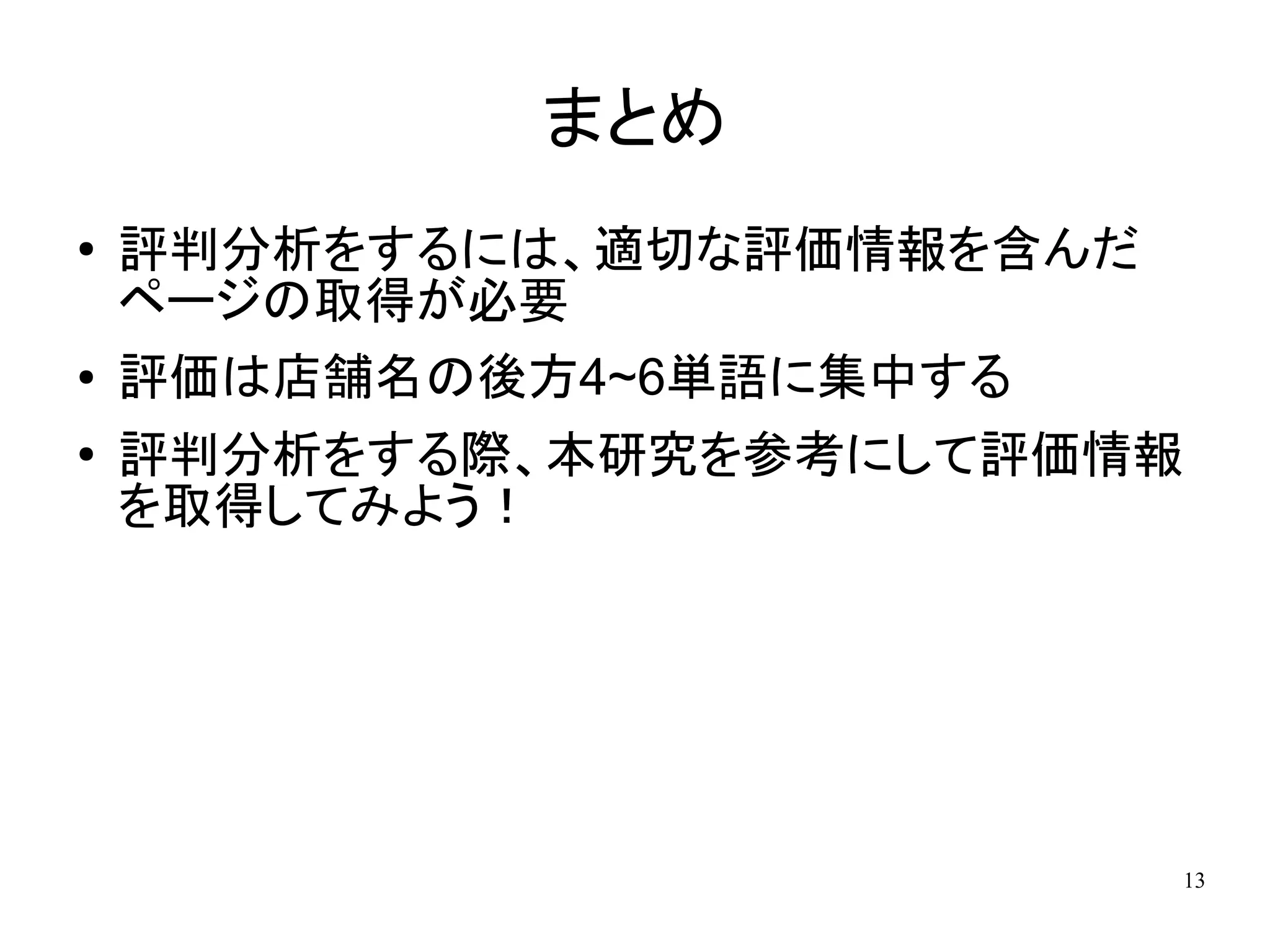 まとめ
●   評判分析をするには、適切な評価情報を含んだ
    ページの取得が必要
●   評価は店舗名の後方4~6単語に集中する
●
    評判分析をする際、本研究を参考にして評価情報
    を取得してみよう！




                            13
 