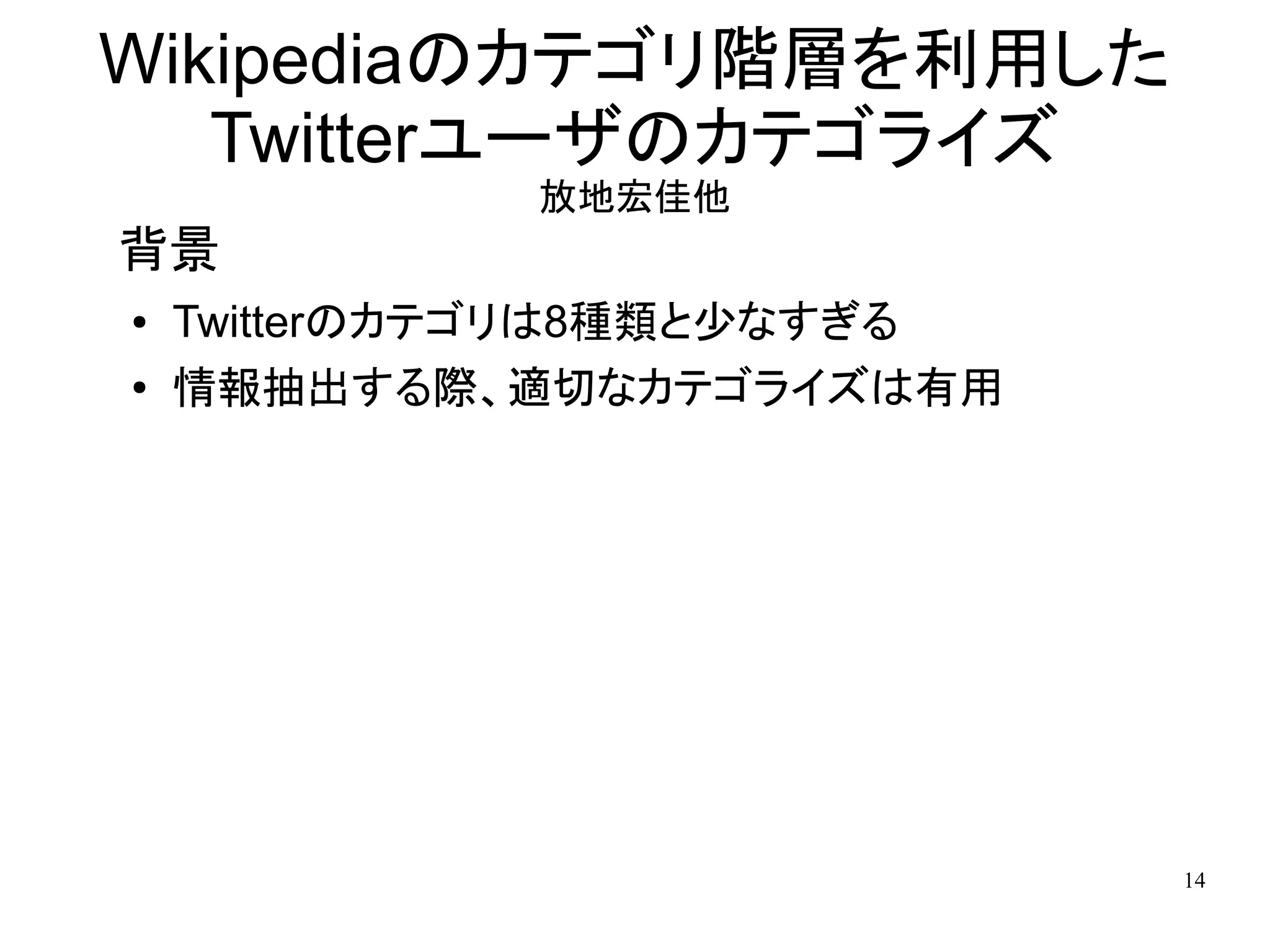 Wikipediaのカテゴリ階層を利用した
   Twitterユーザのカテゴライズ
             放地宏佳他
背景
●   Twitterのカテゴリは8種類と少なすぎる
●   情報抽出する際、適切なカテゴライズは有用




                             14
 