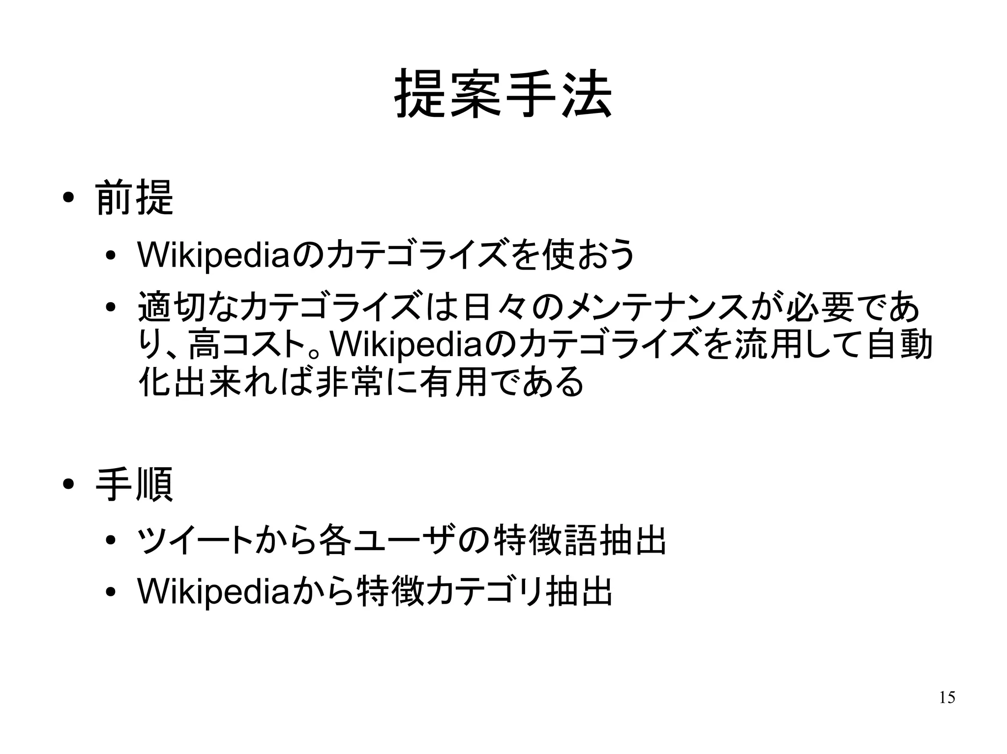 提案手法
●   前提
    ●   Wikipediaのカテゴライズを使おう
    ●   適切なカテゴライズは日々のメンテナンスが必要であ
        り、高コスト。Wikipediaのカテゴライズを流用して自動
        化出来れば非常に有用である

●
    手順
    ●   ツイートから各ユーザの特徴語抽出
    ●   Wikipediaから特徴カテゴリ抽出

                                         15
 