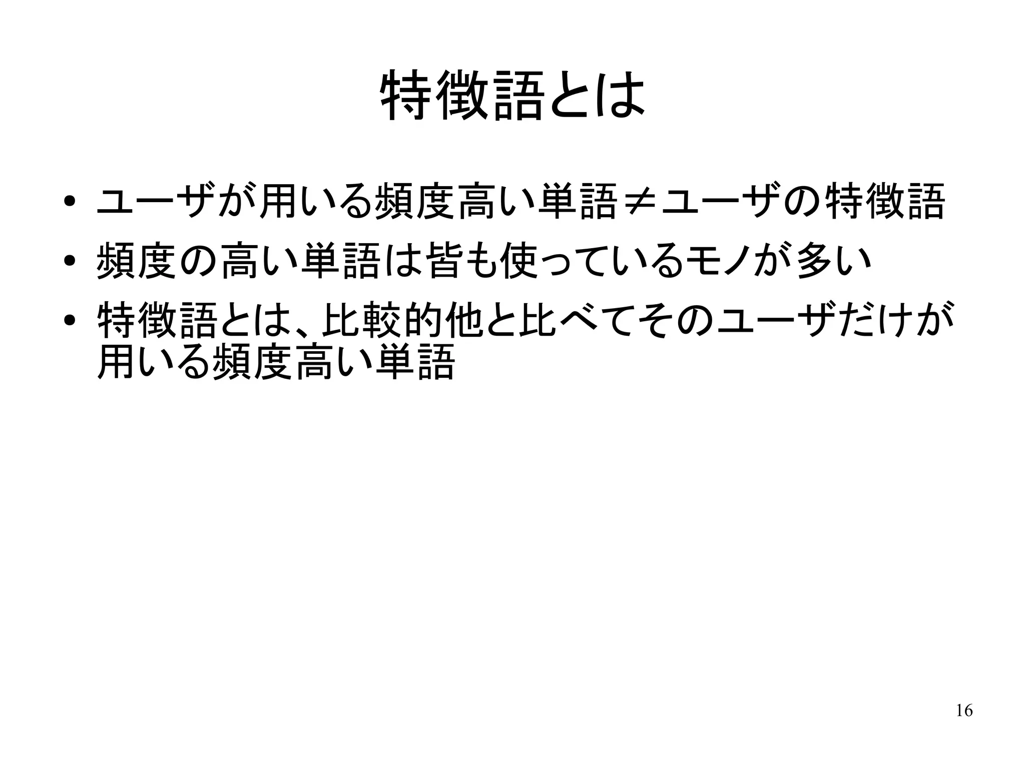 特徴語とは
●   ユーザが用いる頻度高い単語≠ユーザの特徴語
●   頻度の高い単語は皆も使っているモノが多い
●   特徴語とは、比較的他と比べてそのユーザだけが
    用いる頻度高い単語




                         16
 