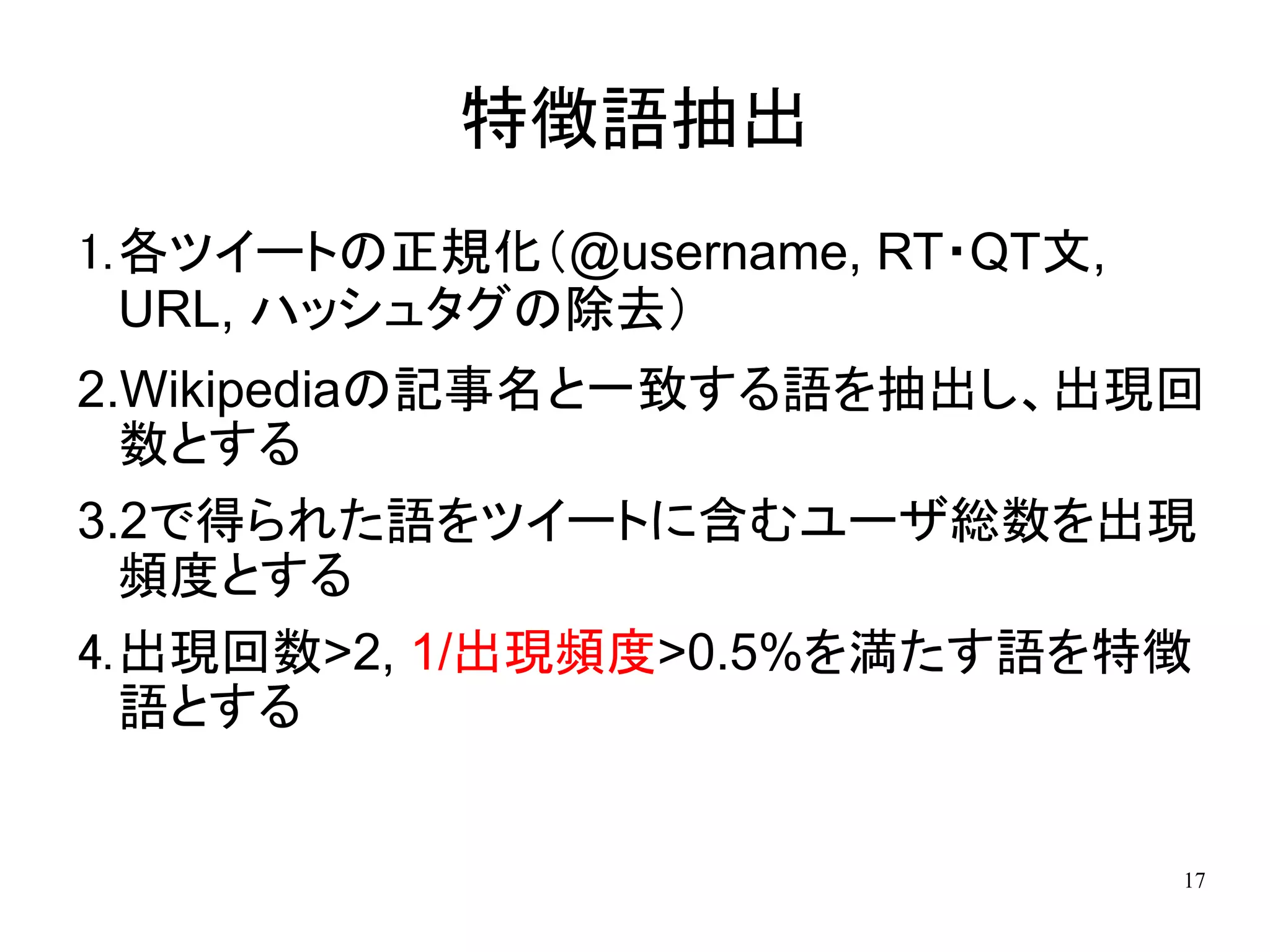 特徴語抽出
1.各ツイートの正規化（@username, RT・QT文,
  URL, ハッシュタグの除去）
2.Wikipediaの記事名と一致する語を抽出し、出現回
  数とする
3.2で得られた語をツイートに含むユーザ総数を出現
  頻度とする
4.出現回数>2, 1/出現頻度>0.5%を満たす語を特徴
  語とする


                                 17
 