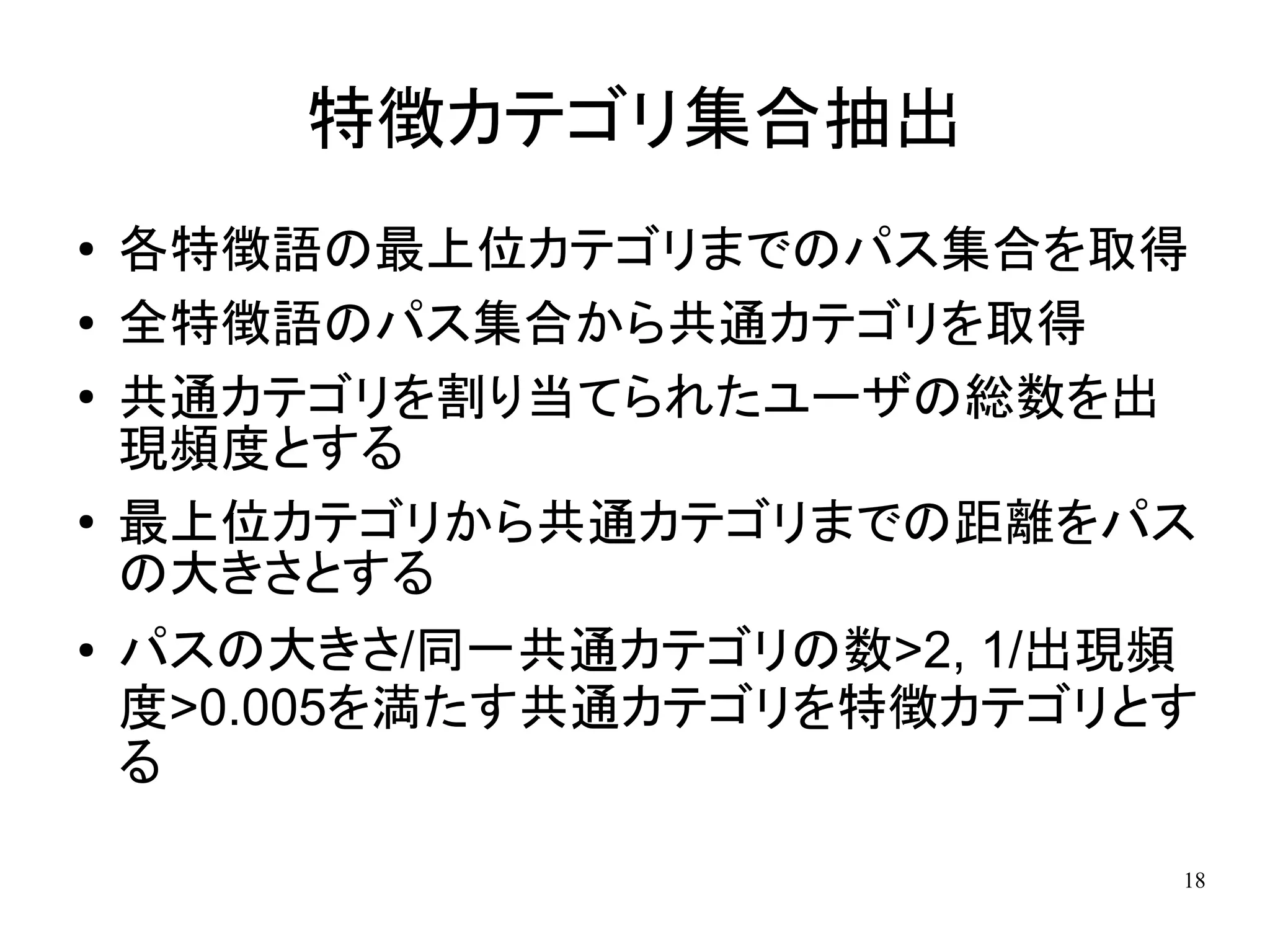 特徴カテゴリ集合抽出
●   各特徴語の最上位カテゴリまでのパス集合を取得
●   全特徴語のパス集合から共通カテゴリを取得
●   共通カテゴリを割り当てられたユーザの総数を出
    現頻度とする
●   最上位カテゴリから共通カテゴリまでの距離をパス
    の大きさとする
●   パスの大きさ/同一共通カテゴリの数>2, 1/出現頻
    度>0.005を満たす共通カテゴリを特徴カテゴリとす
    る

                             18
 