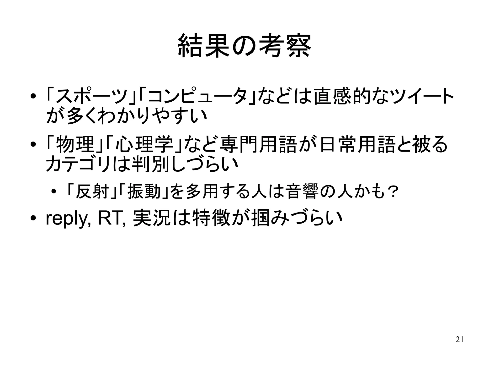 結果の考察
●   「スポーツ」「コンピュータ」などは直感的なツイート
    が多くわかりやすい
●   「物理」「心理学」など専門用語が日常用語と被る
    カテゴリは判別しづらい
    ●
        「反射」「振動」を多用する人は音響の人かも？
●   reply, RT, 実況は特徴が掴みづらい




                                 21
 