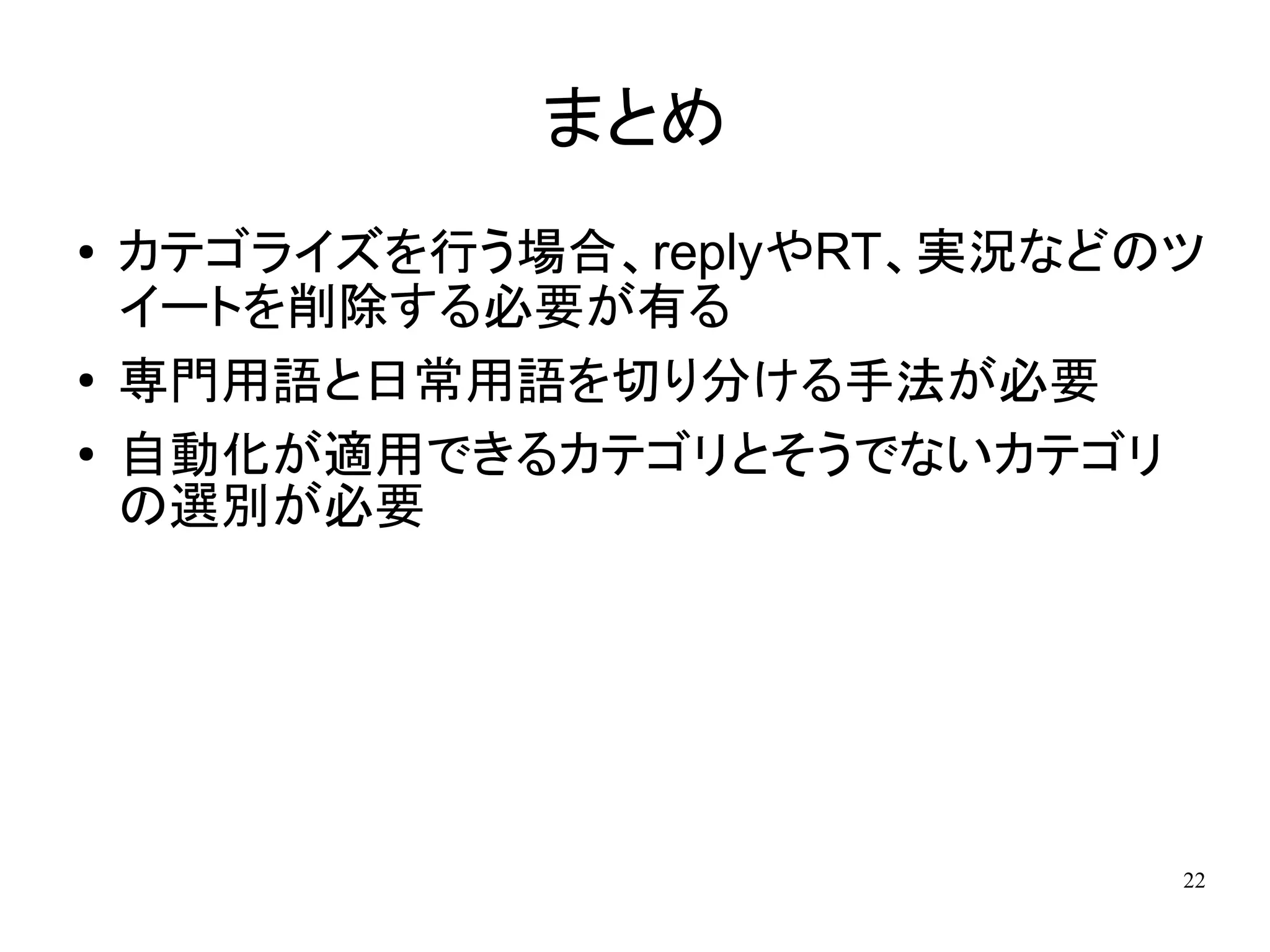 まとめ
●   カテゴライズを行う場合、replyやRT、実況などのツ
    イートを削除する必要が有る
●   専門用語と日常用語を切り分ける手法が必要
●
    自動化が適用できるカテゴリとそうでないカテゴリ
    の選別が必要




                              22
 