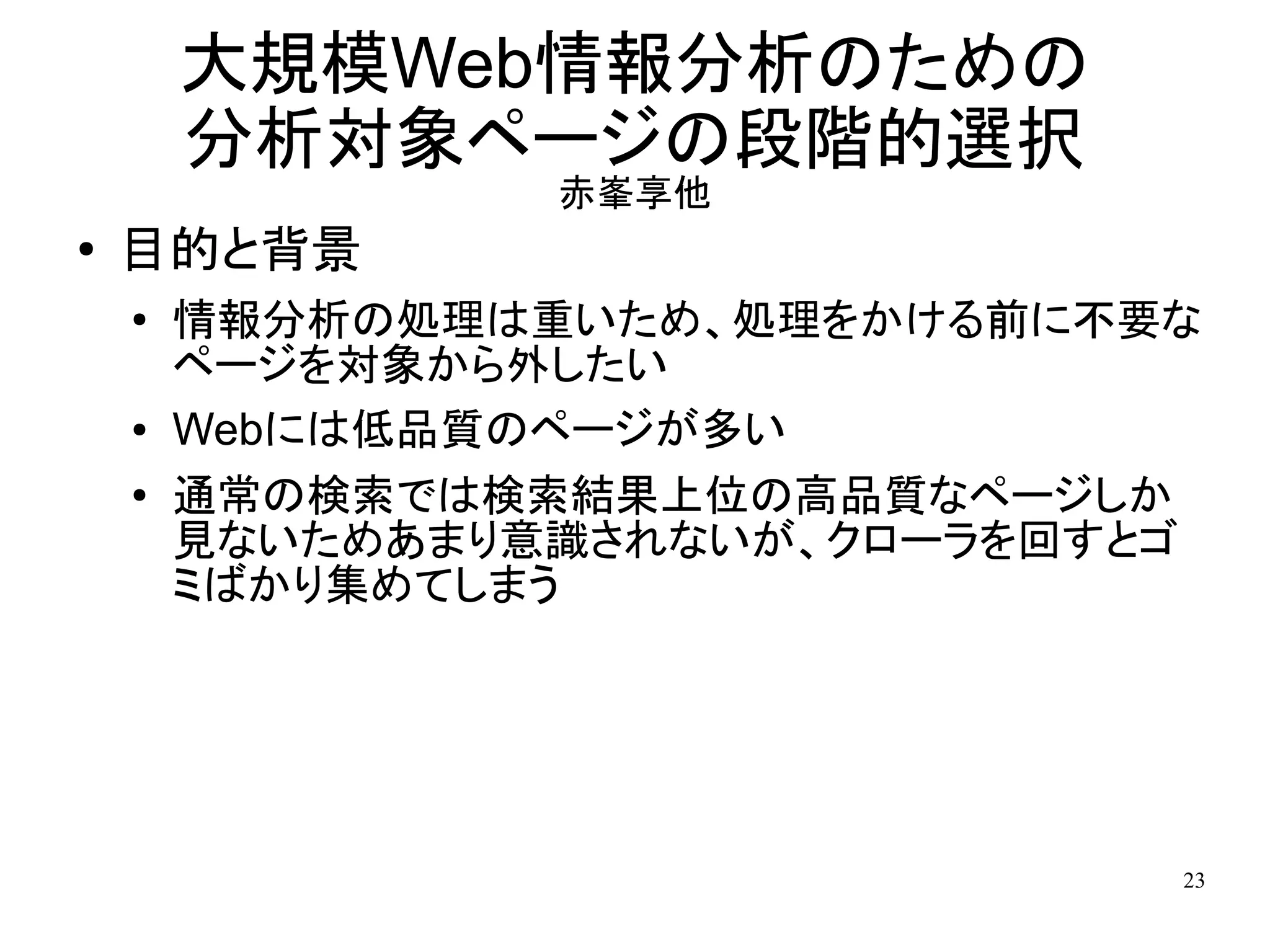 大規模Web情報分析のための
        分析対象ページの段階的選択
                 赤峯享他
●   目的と背景
    ●
        情報分析の処理は重いため、処理をかける前に不要な
        ページを対象から外したい
    ●   Webには低品質のページが多い
    ●   通常の検索では検索結果上位の高品質なページしか
        見ないためあまり意識されないが、クローラを回すとゴ
        ミばかり集めてしまう




                                23
 
