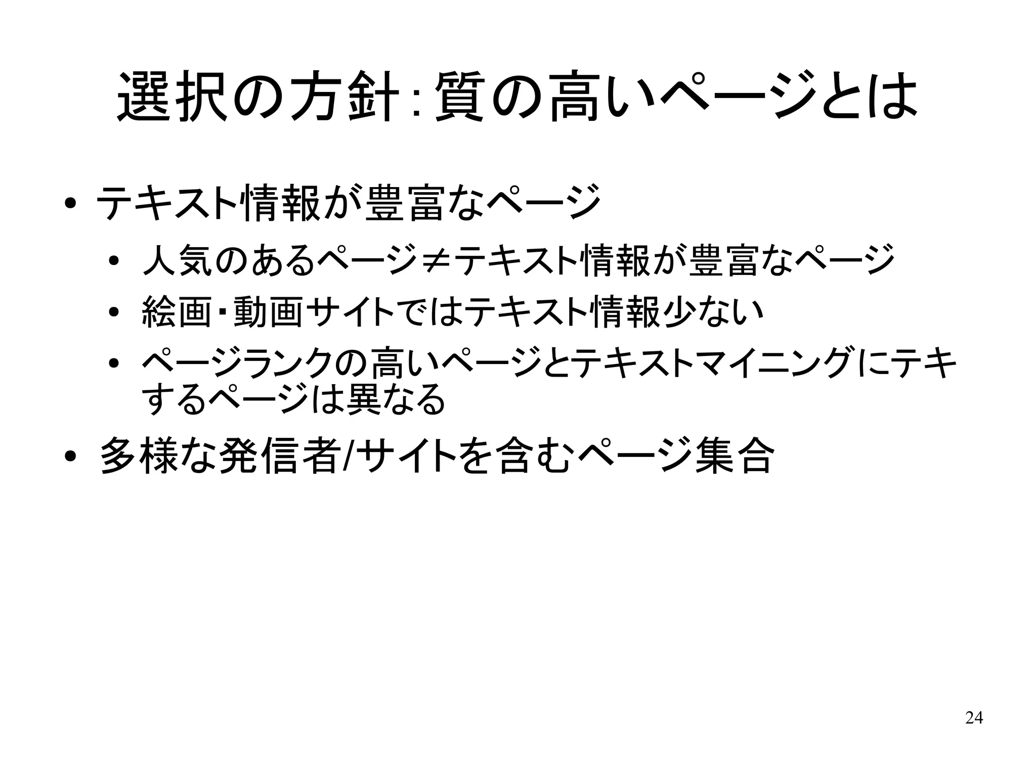 選択の方針：質の高いページとは
●   テキスト情報が豊富なページ
    ●
        人気のあるページ≠テキスト情報が豊富なページ
    ●   絵画・動画サイトではテキスト情報少ない
    ●   ページランクの高いページとテキストマイニングにテキ
        するページは異なる
●   多様な発信者/サイトを含むページ集合




                                    24
 