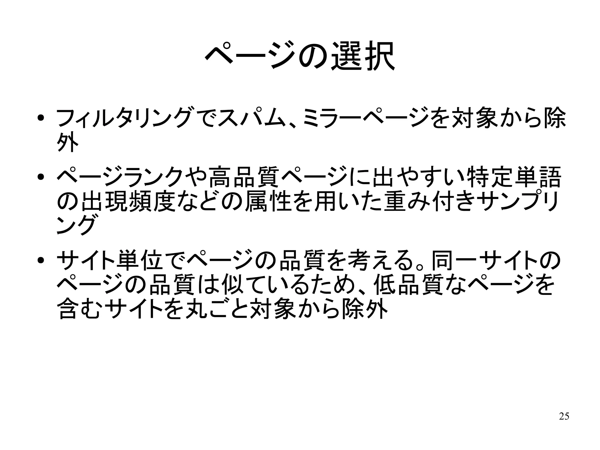 ページの選択
●   フィルタリングでスパム、ミラーページを対象から除
    外
●   ページランクや高品質ページに出やすい特定単語
    の出現頻度などの属性を用いた重み付きサンプリ
    ング
●   サイト単位でページの品質を考える。同一サイトの
    ページの品質は似ているため、低品質なページを
    含むサイトを丸ごと対象から除外



                           25
 