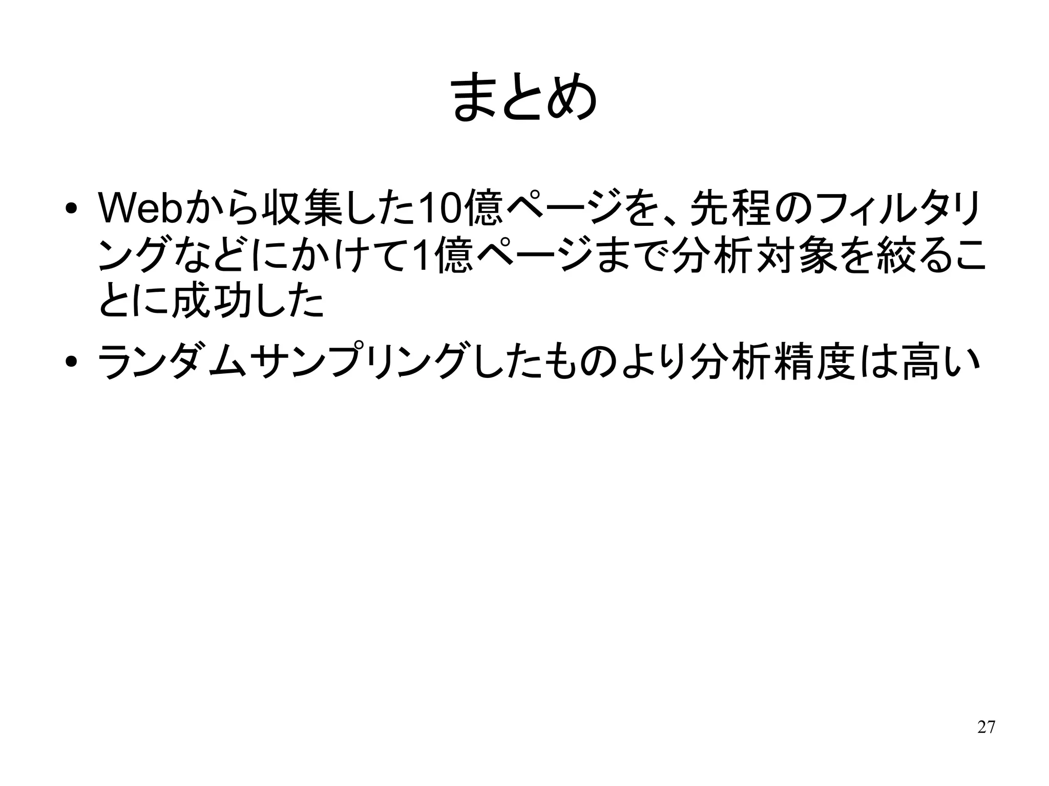 まとめ
●   Webから収集した10億ページを、先程のフィルタリ
    ングなどにかけて1億ページまで分析対象を絞るこ
    とに成功した
●   ランダムサンプリングしたものより分析精度は高い




                            27
 