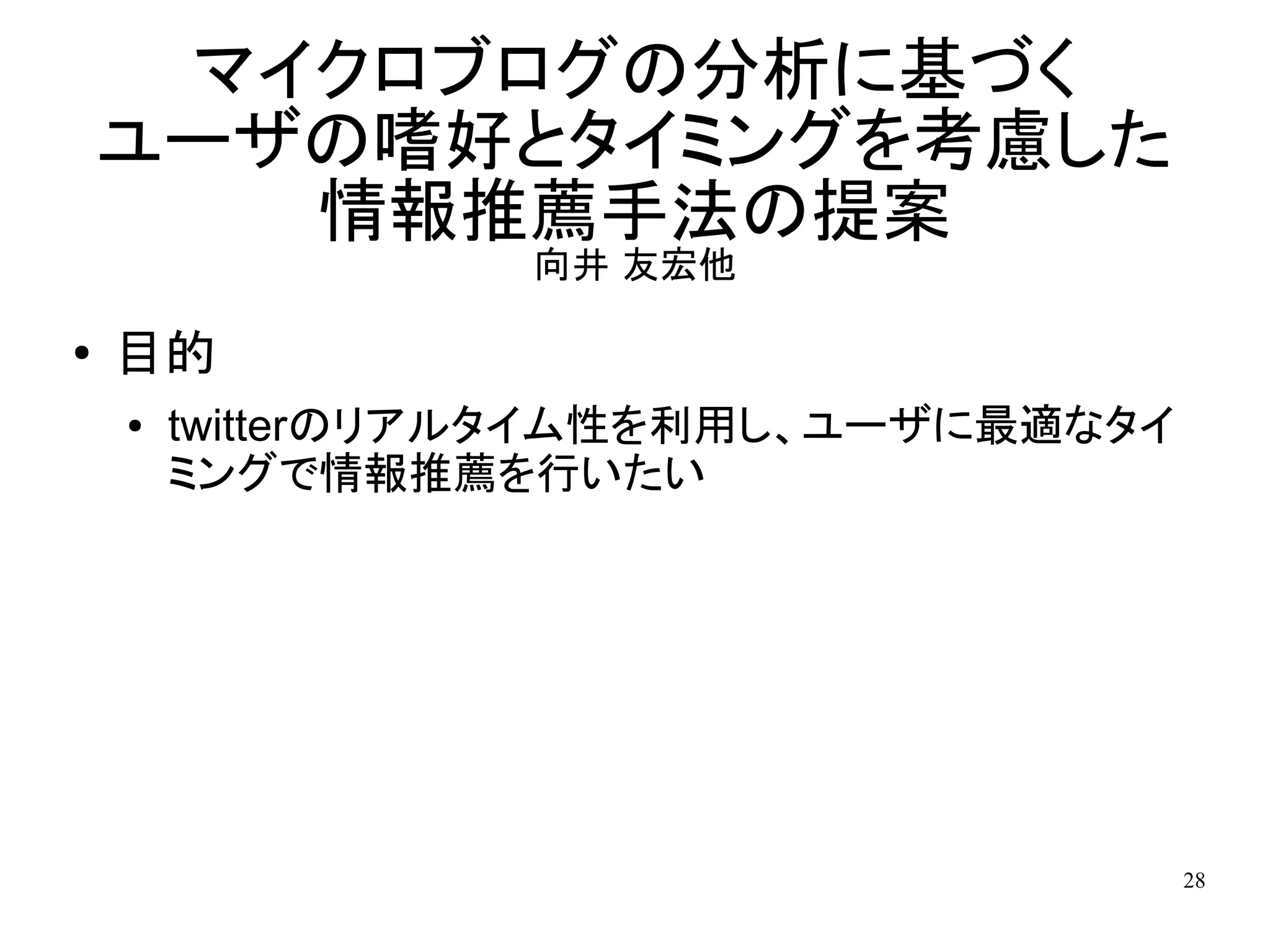 マイクロブログの分析に基づく
    ユーザの嗜好とタイミングを考慮した
       情報推薦手法の提案
                  向井 友宏他

●
    目的
    ●   twitterのリアルタイム性を利用し、ユーザに最適なタイ
        ミングで情報推薦を行いたい




                                        28
 