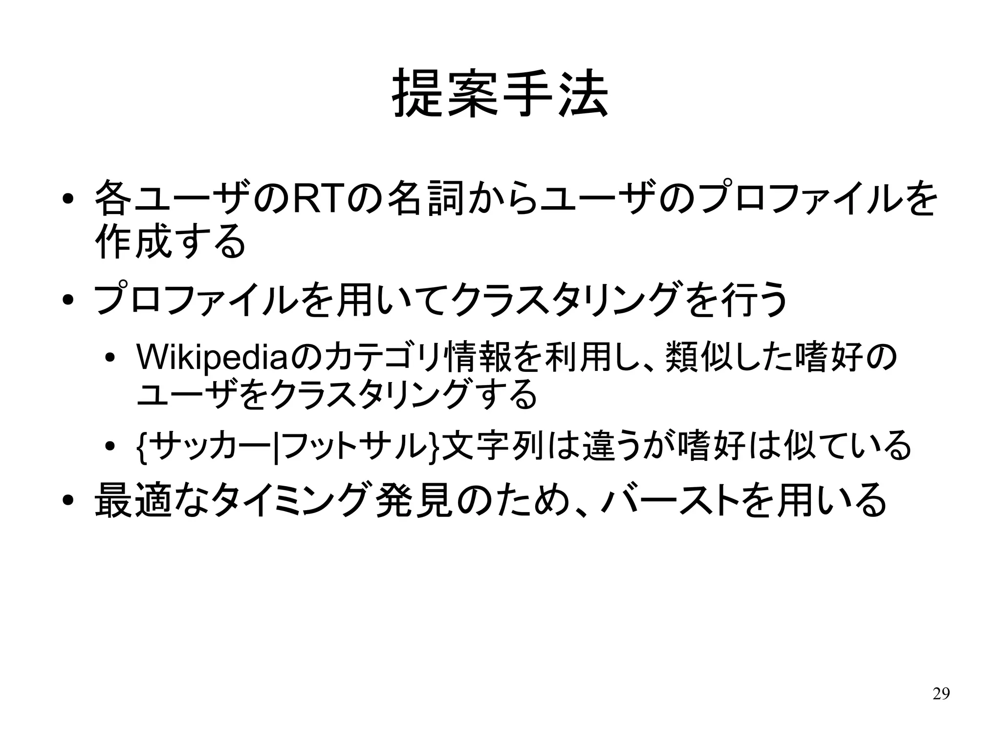 提案手法
●   各ユーザのRTの名詞からユーザのプロファイルを
    作成する
●   プロファイルを用いてクラスタリングを行う
    ●   Wikipediaのカテゴリ情報を利用し、類似した嗜好の
        ユーザをクラスタリングする
    ●   {サッカー|フットサル}文字列は違うが嗜好は似ている
●   最適なタイミング発見のため、バーストを用いる



                                       29
 