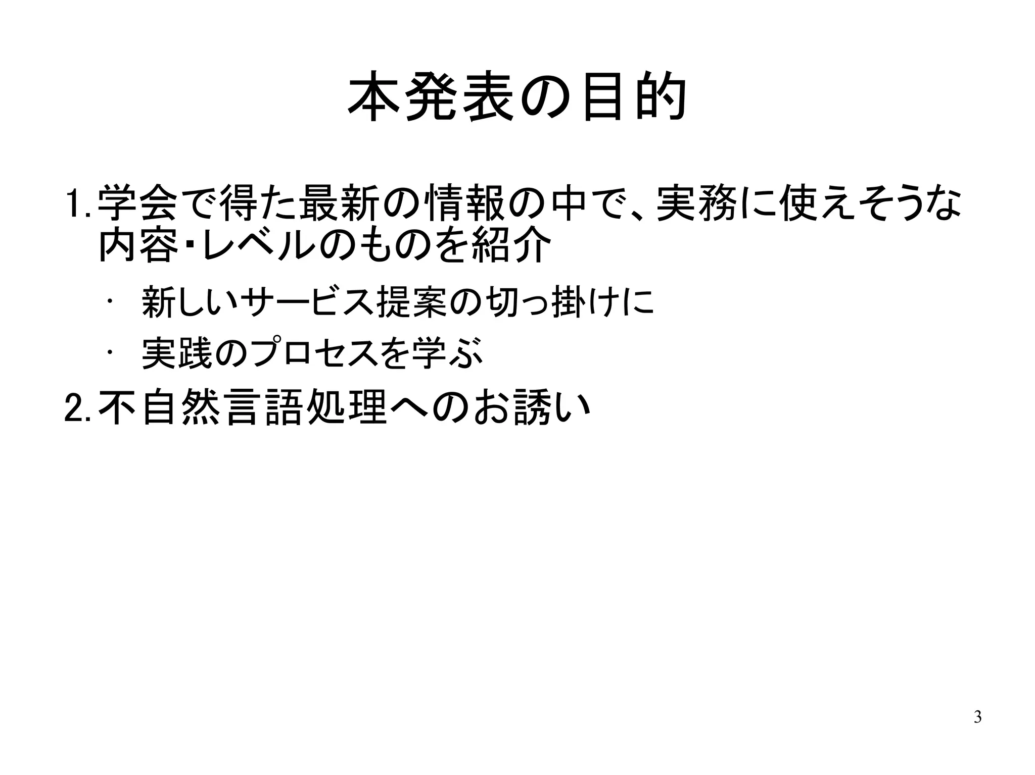 本発表の目的
1.学会で得た最新の情報の中で、実務に使えそうな
  内容・レベルのものを紹介
 •   新しいサービス提案の切っ掛けに
 •   実践のプロセスを学ぶ
2.不自然言語処理へのお誘い




                           3
 