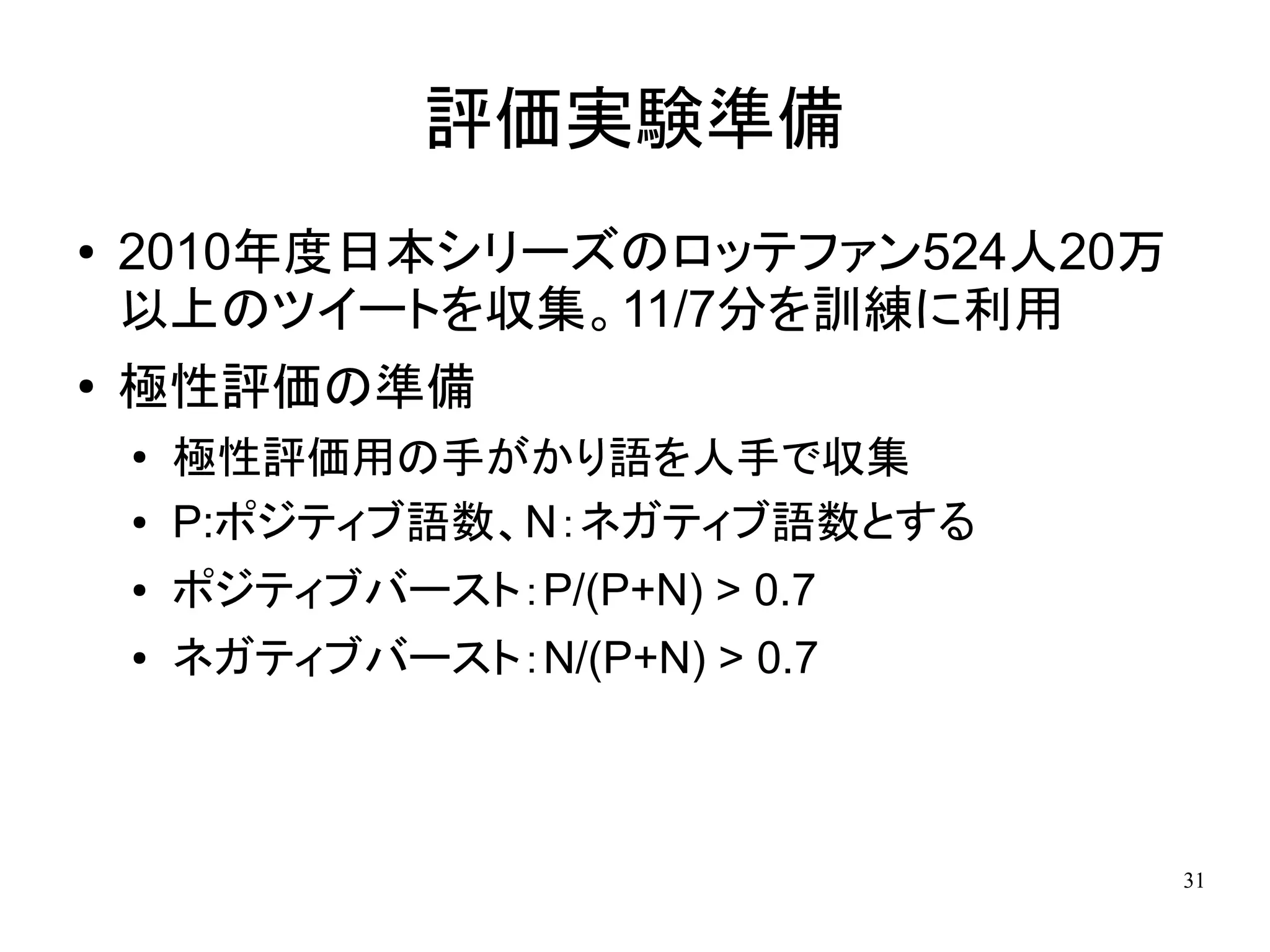 評価実験準備
●   2010年度日本シリーズのロッテファン524人20万
    以上のツイートを収集。11/7分を訓練に利用
●   極性評価の準備
    ●
        極性評価用の手がかり語を人手で収集
    ●   P:ポジティブ語数、N：ネガティブ語数とする
    ●   ポジティブバースト：P/(P+N) > 0.7
    ●   ネガティブバースト：N/(P+N) > 0.7



                                  31
 
