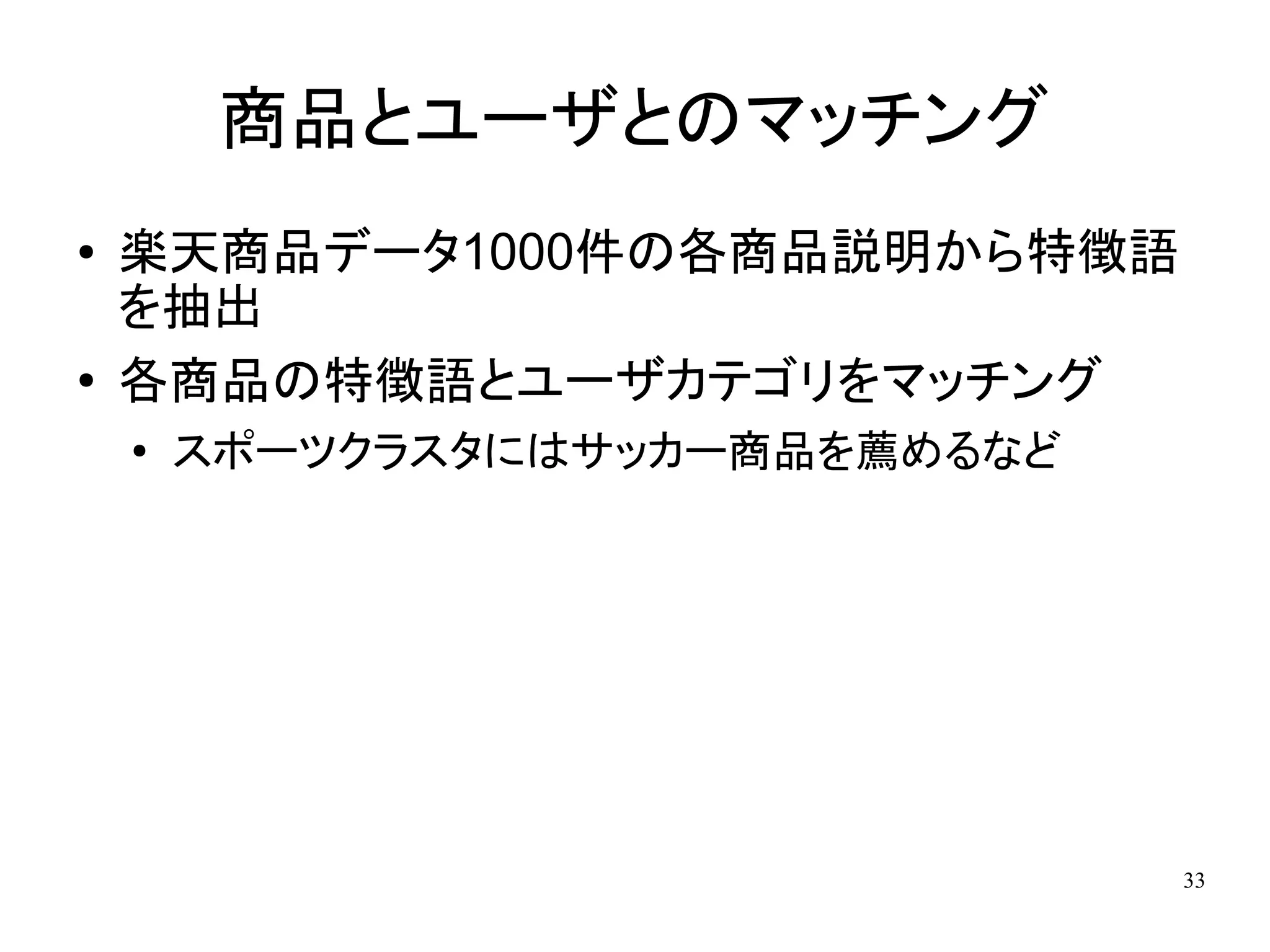 商品とユーザとのマッチング
●   楽天商品データ1000件の各商品説明から特徴語
    を抽出
●   各商品の特徴語とユーザカテゴリをマッチング
    ●
        スポーツクラスタにはサッカー商品を薦めるなど




                                 33
 