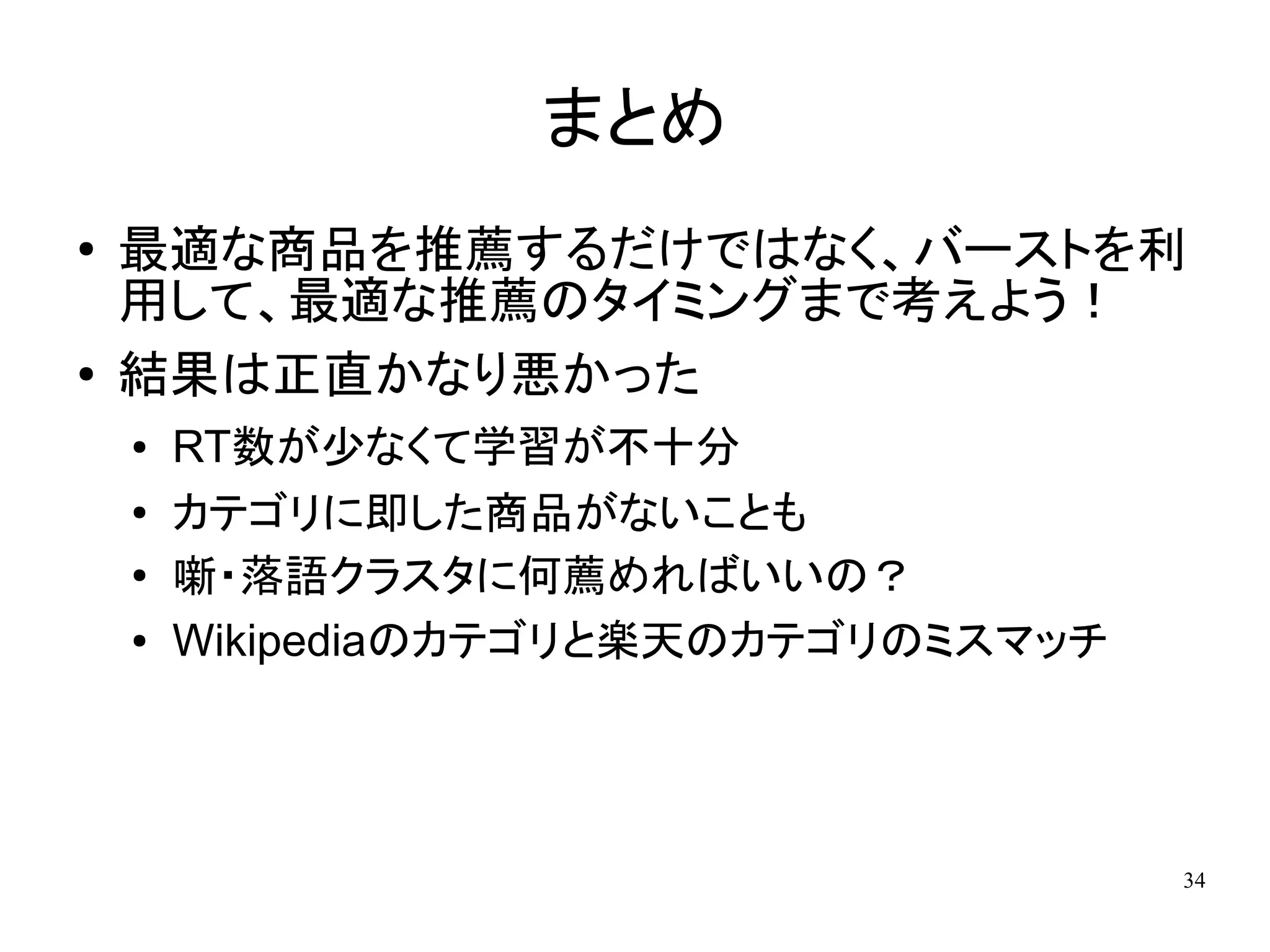 まとめ
●   最適な商品を推薦するだけではなく、バーストを利
    用して、最適な推薦のタイミングまで考えよう！
●   結果は正直かなり悪かった
    ●   RT数が少なくて学習が不十分
    ●
        カテゴリに即した商品がないことも
    ●
        噺・落語クラスタに何薦めればいいの？
    ●   Wikipediaのカテゴリと楽天のカテゴリのミスマッチ




                                       34
 