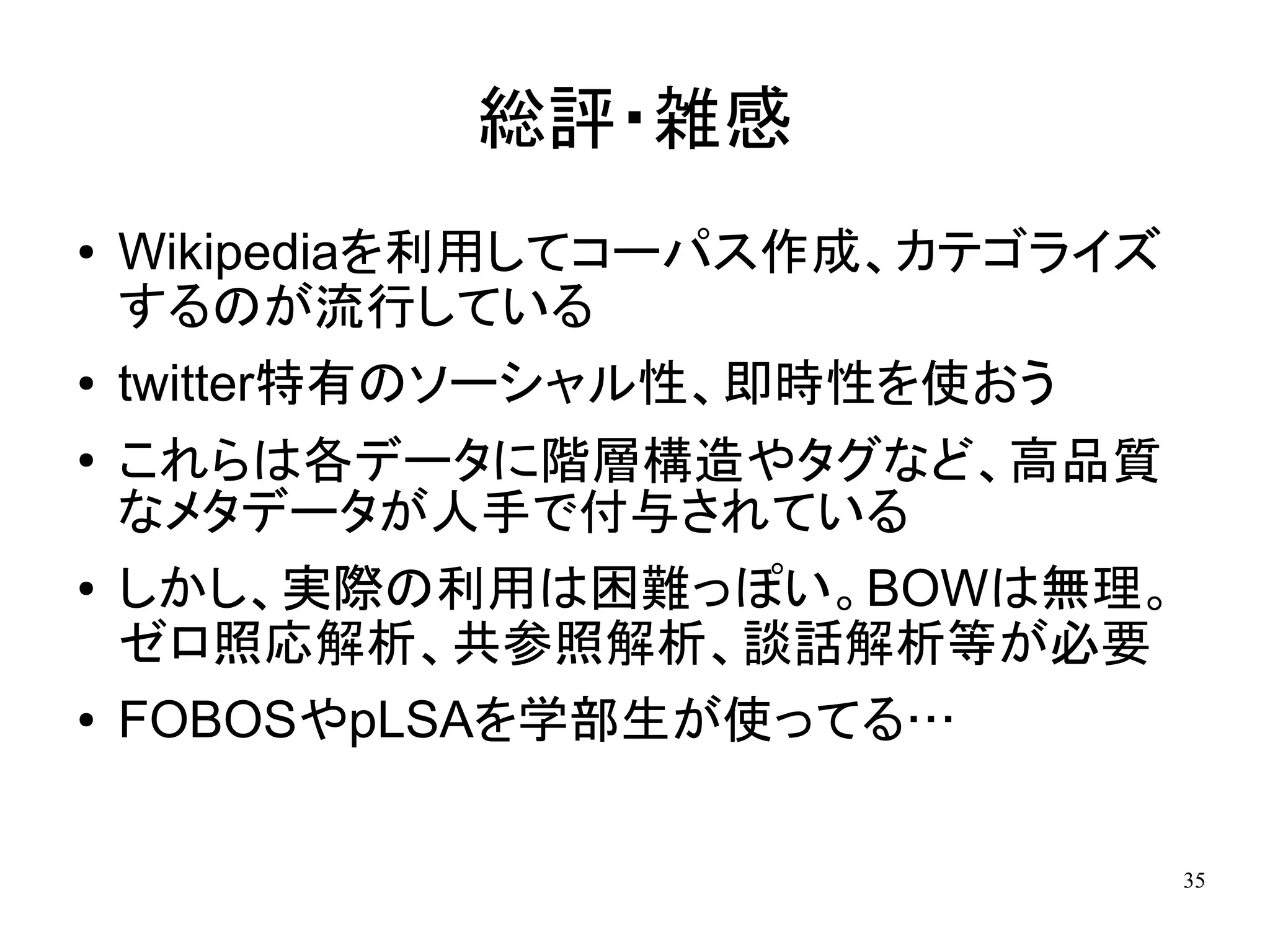 総評・雑感
●   Wikipediaを利用してコーパス作成、カテゴライズ
    するのが流行している
●   twitter特有のソーシャル性、即時性を使おう
●   これらは各データに階層構造やタグなど、高品質
    なメタデータが人手で付与されている
●   しかし、実際の利用は困難っぽい。BOWは無理。
    ゼロ照応解析、共参照解析、談話解析等が必要
●   FOBOSやpLSAを学部生が使ってる…

                                  35
 