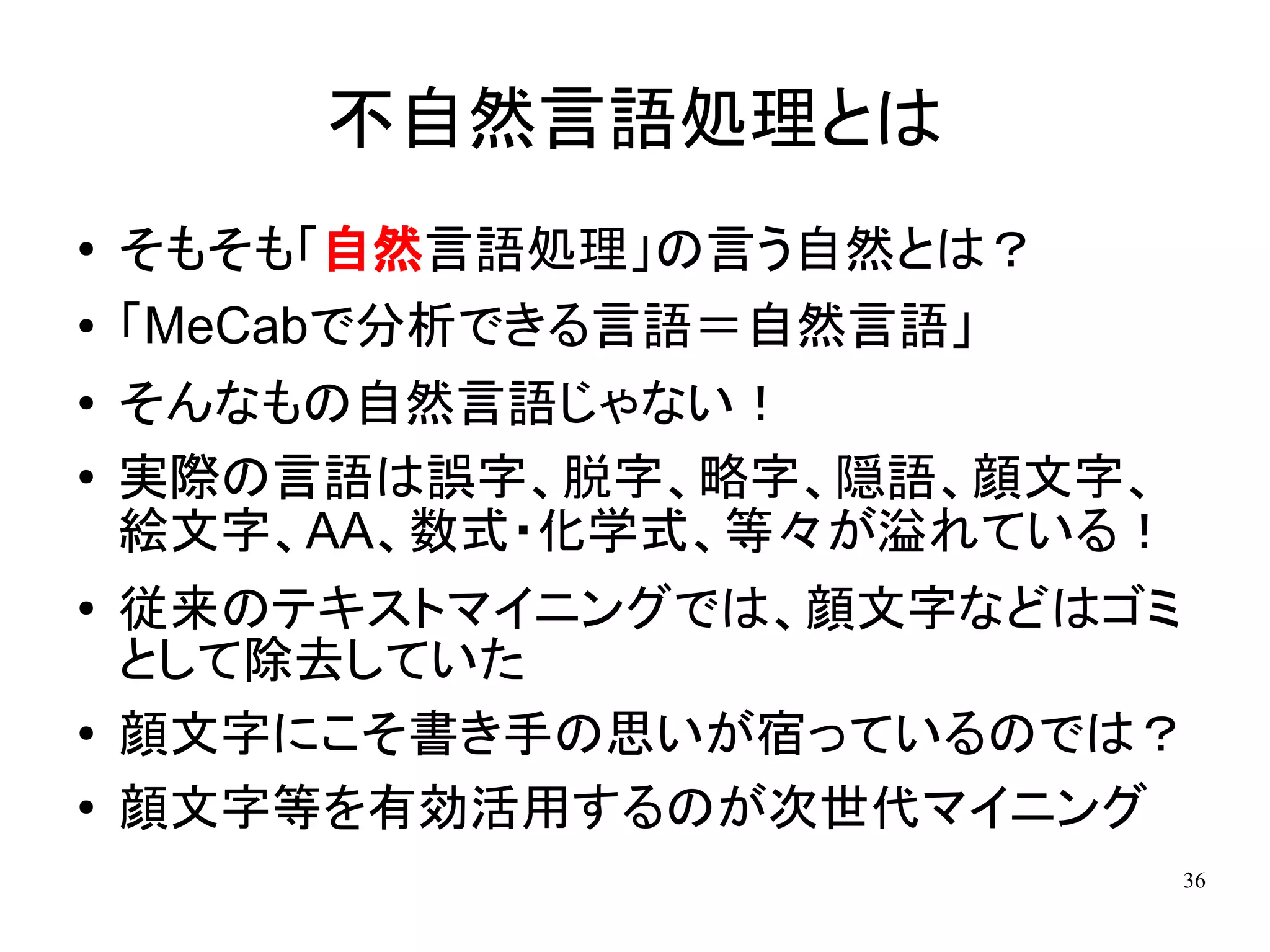 不自然言語処理とは
●   そもそも「自然言語処理」の言う自然とは？
●   「MeCabで分析できる言語＝自然言語」
●   そんなもの自然言語じゃない！
●   実際の言語は誤字、脱字、略字、隠語、顔文字、
    絵文字、AA、数式・化学式、等々が溢れている！
●   従来のテキストマイニングでは、顔文字などはゴミ
    として除去していた
●
    顔文字にこそ書き手の思いが宿っているのでは？
●   顔文字等を有効活用するのが次世代マイニング
                              36
 