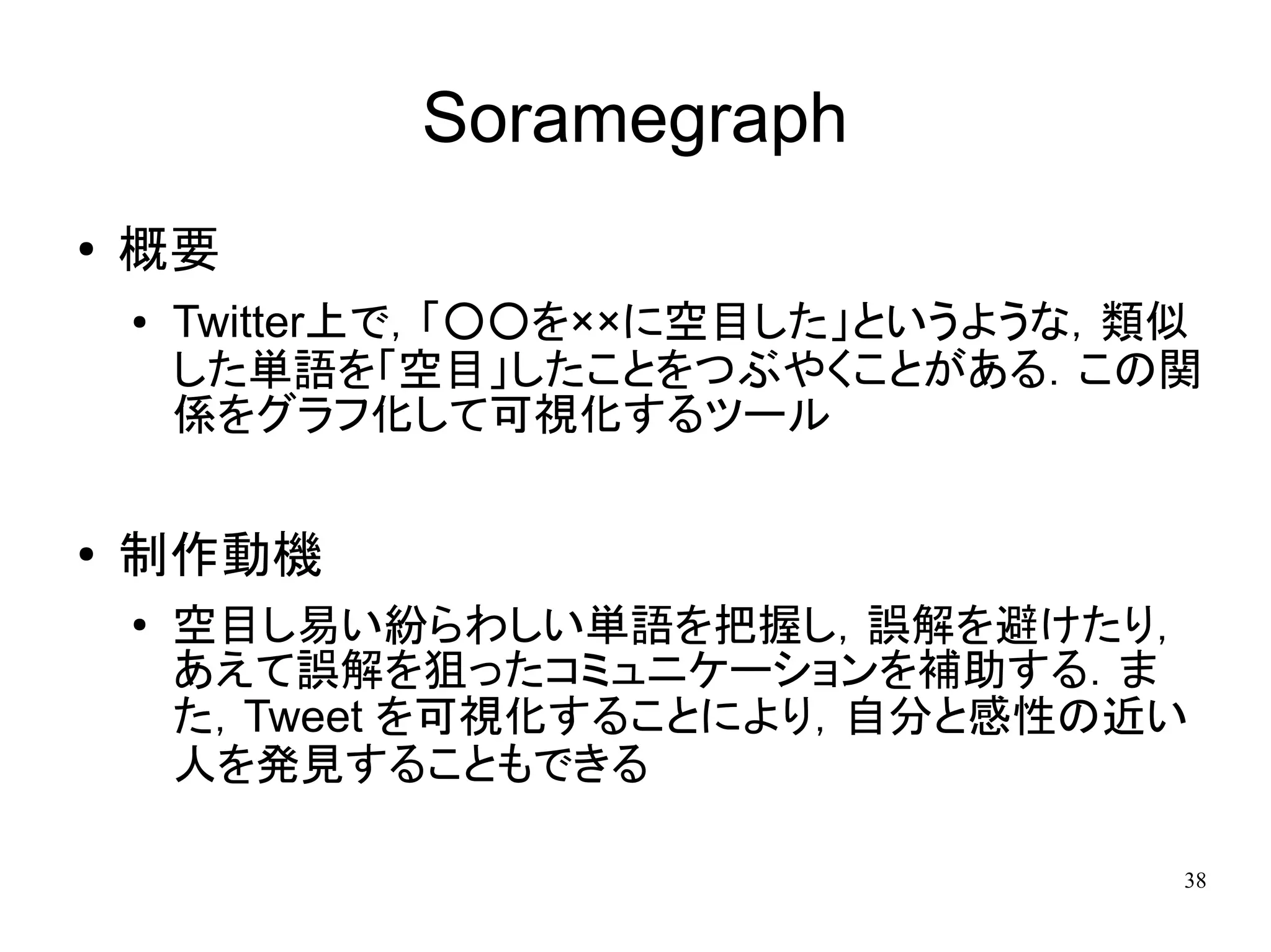 Soramegraph
●   概要
    ●   Twitter上で，「○○を××に空目した」というような，類似
        した単語を「空目」したことをつぶやくことがある．この関
        係をグラフ化して可視化するツール

●
    制作動機
    ●
        空目し易い紛らわしい単語を把握し，誤解を避けたり，
        あえて誤解を狙ったコミュニケーションを補助する．ま
        た，Tweet を可視化することにより，自分と感性の近い
        人を発見することもできる

                                      38
 