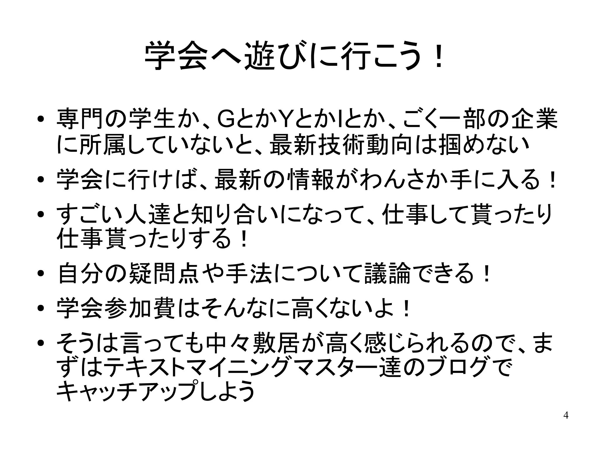 学会へ遊びに行こう！
●   専門の学生か、GとかYとかIとか、ごく一部の企業
    に所属していないと、最新技術動向は掴めない
●   学会に行けば、最新の情報がわんさか手に入る！
●
    すごい人達と知り合いになって、仕事して貰ったり
    仕事貰ったりする！
●   自分の疑問点や手法について議論できる！
●   学会参加費はそんなに高くないよ！
●   そうは言っても中々敷居が高く感じられるので、ま
    ずはテキストマイニングマスター達のブログで
    キャッチアップしよう
                           4
 