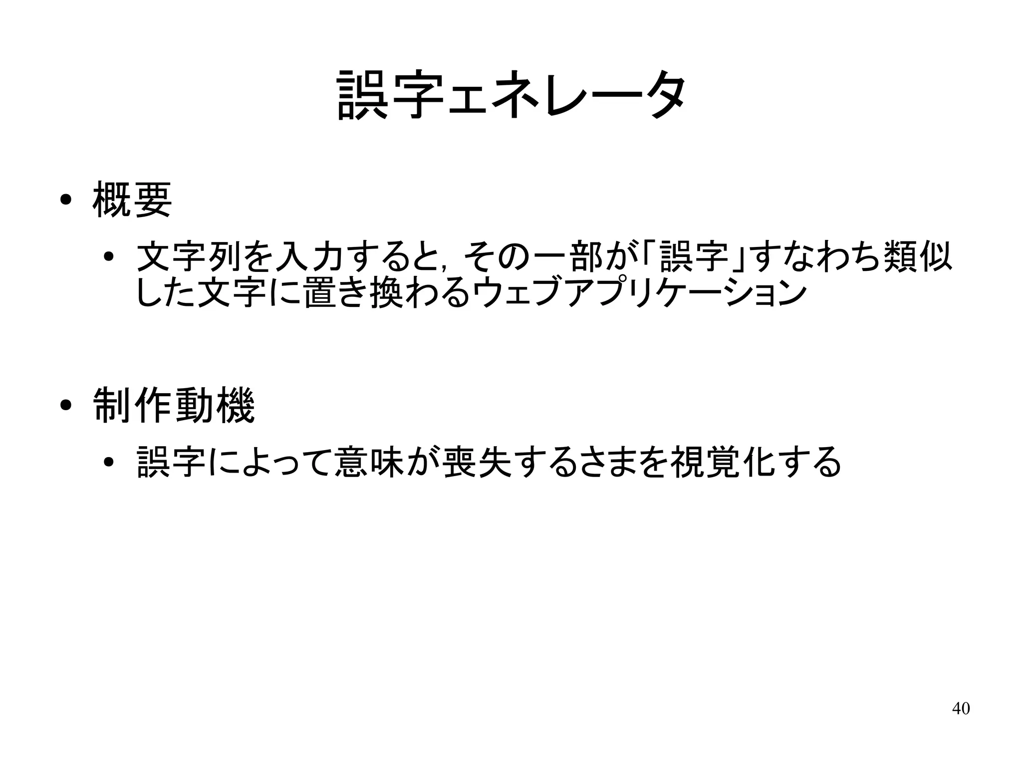誤字ェネレータ
●
    概要
    ●   文字列を入力すると，その一部が「誤字」すなわち類似
        した文字に置き換わるウェブアプリケーション

●   制作動機
    ●
        誤字によって意味が喪失するさまを視覚化する




                                40
 
