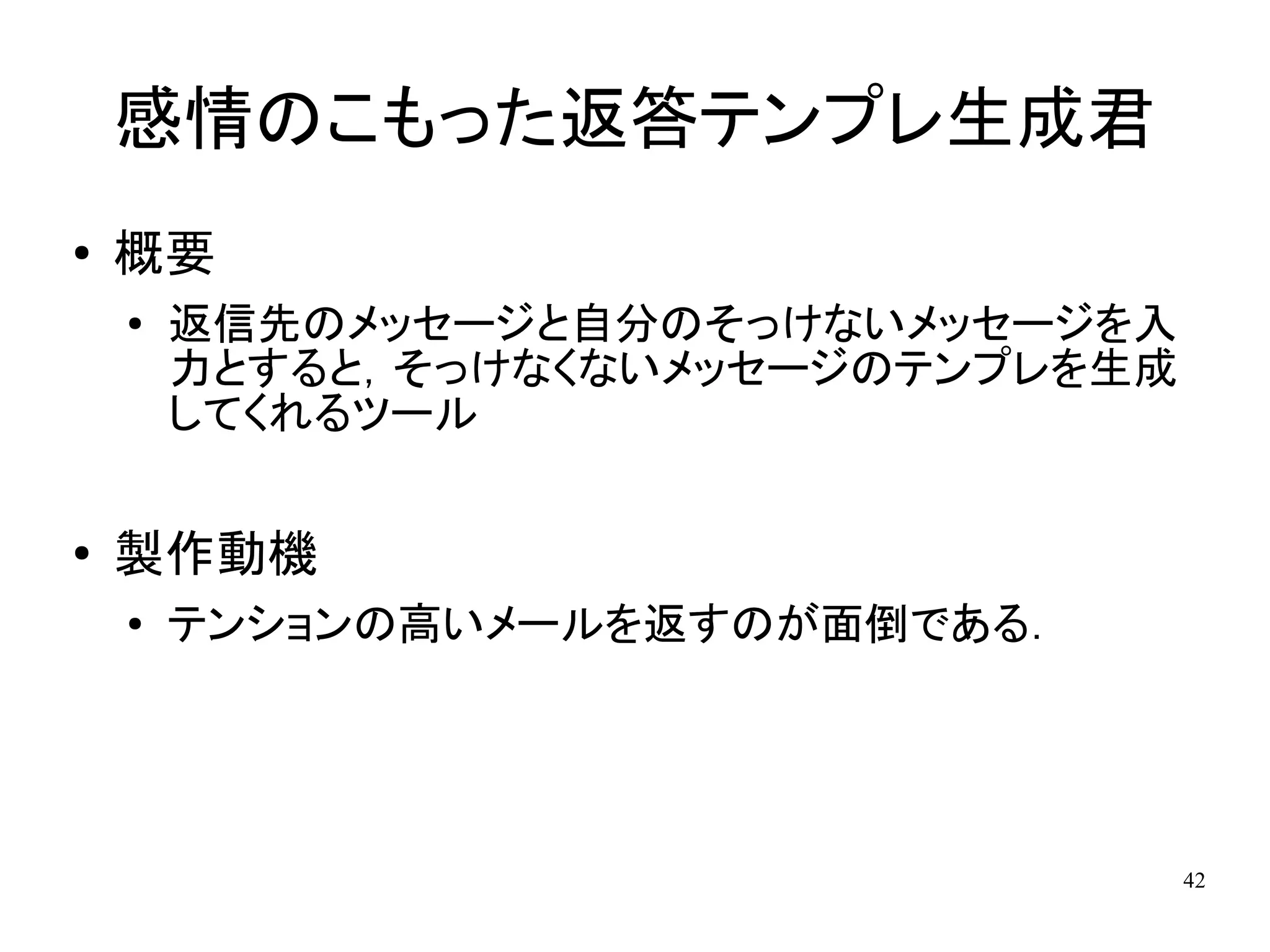 感情のこもった返答テンプレ生成君
●   概要
    ●   返信先のメッセージと自分のそっけないメッセージを入
        力とすると，そっけなくないメッセージのテンプレを生成
        してくれるツール

●   製作動機
    ●   テンションの高いメールを返すのが面倒である．




                                     42
 