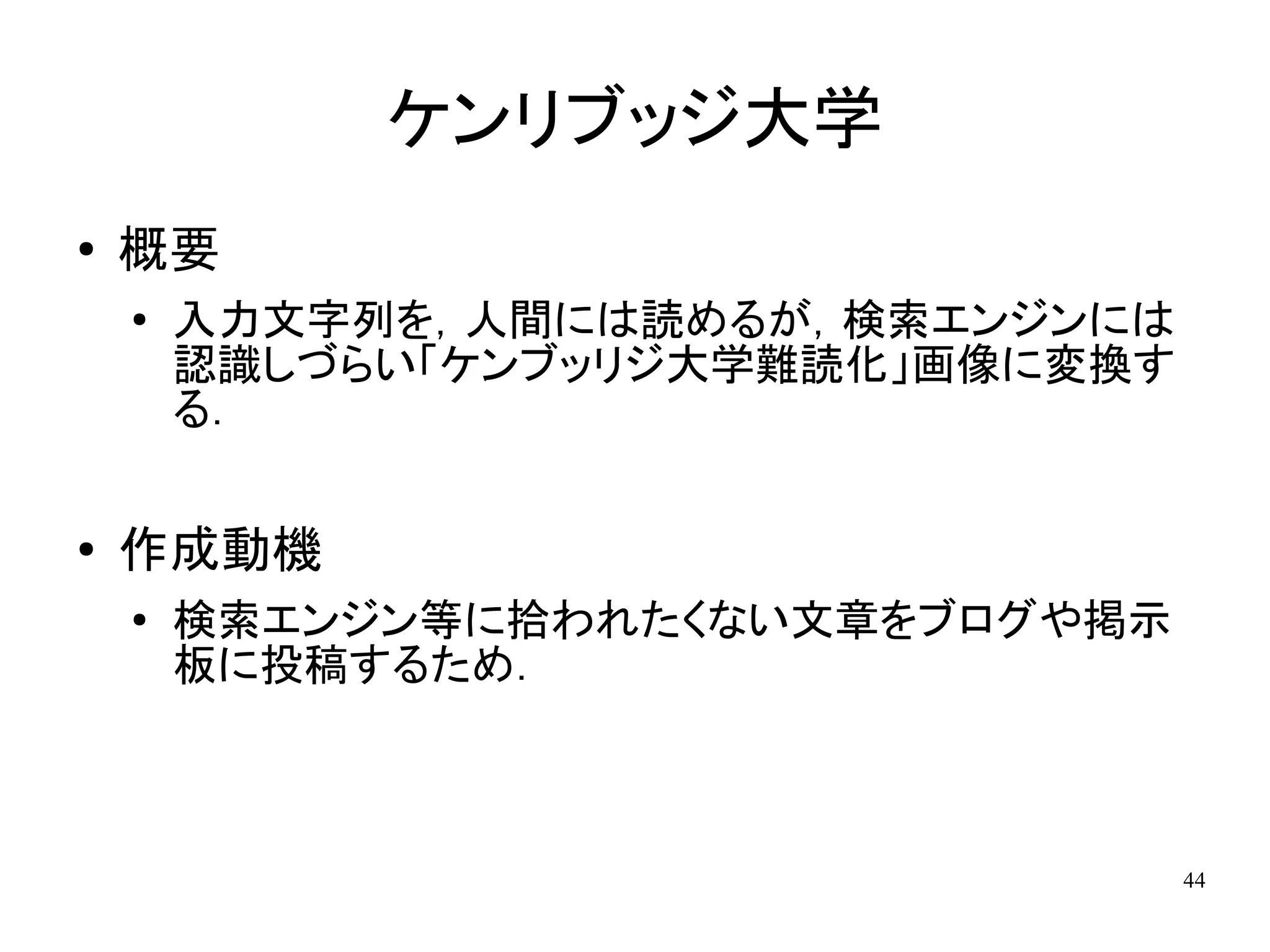 ケンリブッジ大学
●   概要
    ●
        入力文字列を，人間には読めるが，検索エンジンには
        認識しづらい「ケンブッリジ大学難読化」画像に変換す
        る．

●   作成動機
    ●
        検索エンジン等に拾われたくない文章をブログや掲示
        板に投稿するため．



                                    44
 