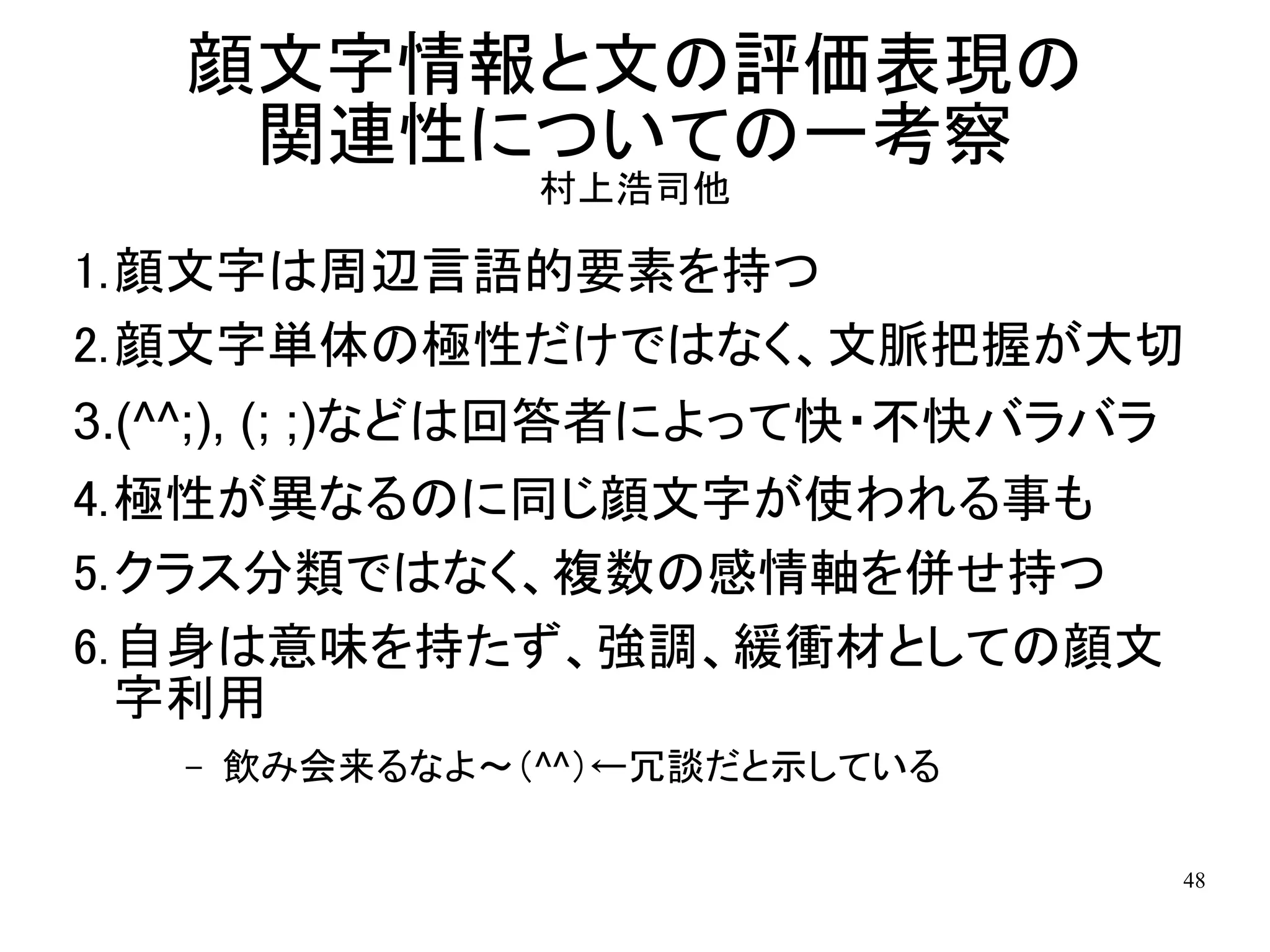 顔文字情報と文の評価表現の
    関連性についての一考察
                村上浩司他

1.顔文字は周辺言語的要素を持つ
2.顔文字単体の極性だけではなく、文脈把握が大切
3.(^^;), (; ;)などは回答者によって快・不快バラバラ
4.極性が異なるのに同じ顔文字が使われる事も
5.クラス分類ではなく、複数の感情軸を併せ持つ
6.自身は意味を持たず、強調、緩衝材としての顔文
  字利用
   –   飲み会来るなよ～（^^）←冗談だと示している

                                48
 