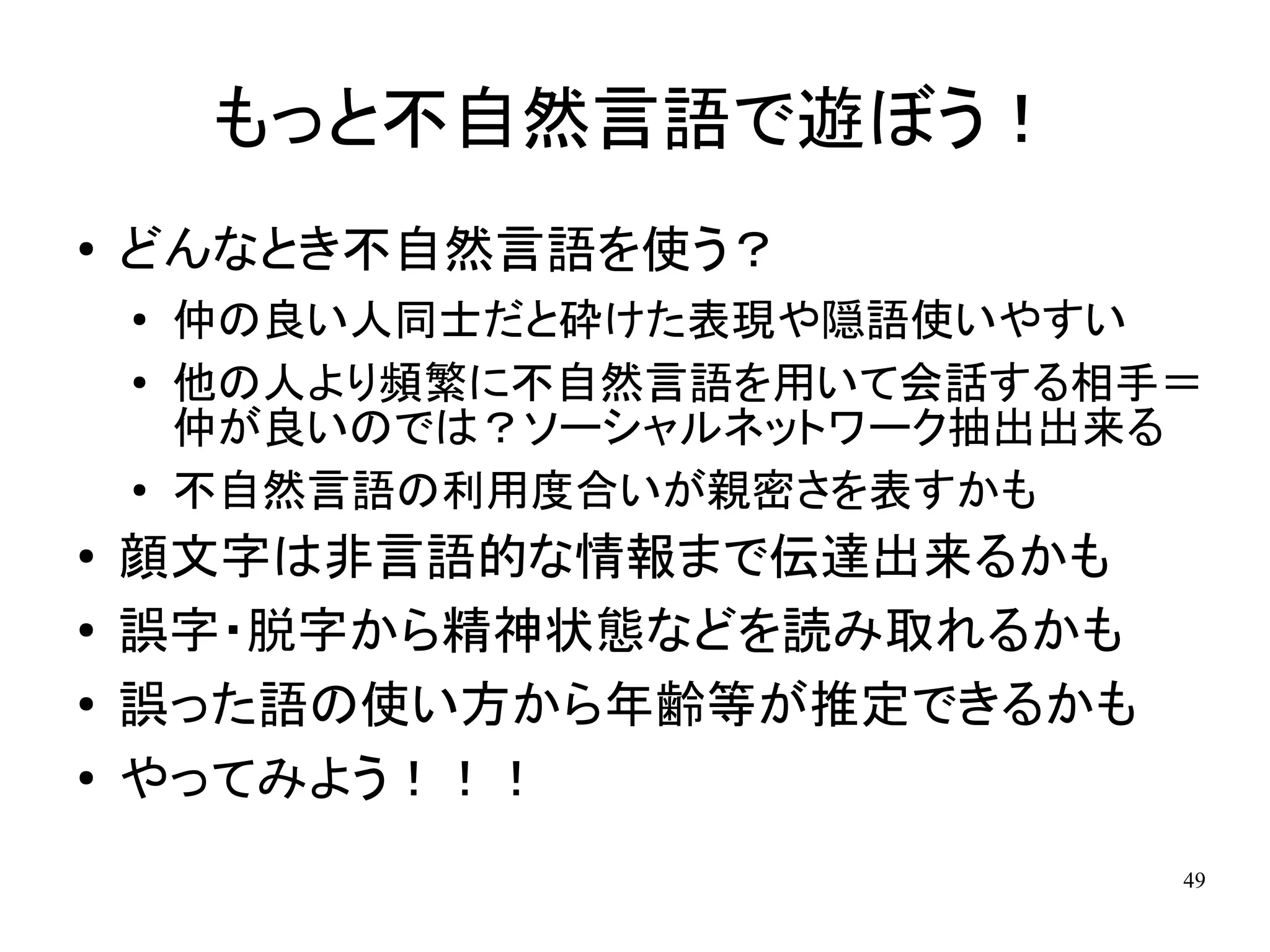 もっと不自然言語で遊ぼう！
●   どんなとき不自然言語を使う？
    ●
        仲の良い人同士だと砕けた表現や隠語使いやすい
    ●   他の人より頻繁に不自然言語を用いて会話する相手＝
        仲が良いのでは？ソーシャルネットワーク抽出出来る
    ●   不自然言語の利用度合いが親密さを表すかも
●   顔文字は非言語的な情報まで伝達出来るかも
●
    誤字・脱字から精神状態などを読み取れるかも
●   誤った語の使い方から年齢等が推定できるかも
●   やってみよう！！！
                               49
 