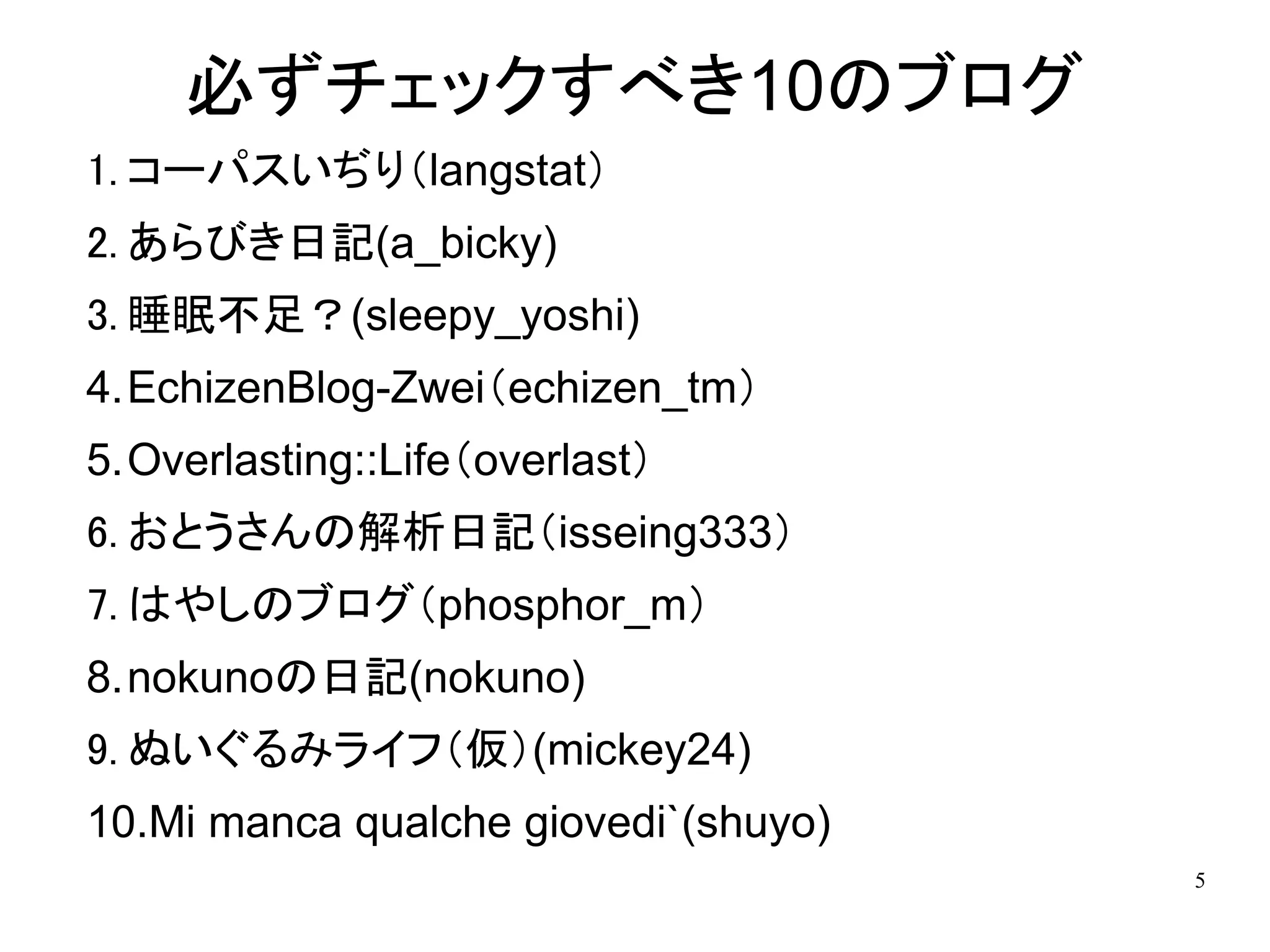 必ずチェックすべき10のブログ
1. コーパスいぢり（langstat）
2. あらびき日記(a_bicky)
3. 睡眠不足？(sleepy_yoshi)
4.EchizenBlog-Zwei（echizen_tm）
5.Overlasting::Life（overlast）
6. おとうさんの解析日記（isseing333）
7. はやしのブログ（phosphor_m）
8.nokunoの日記(nokuno)
9. ぬいぐるみライフ（仮）(mickey24)
10.Mi manca qualche giovedi`(shuyo)
                                      5
 
