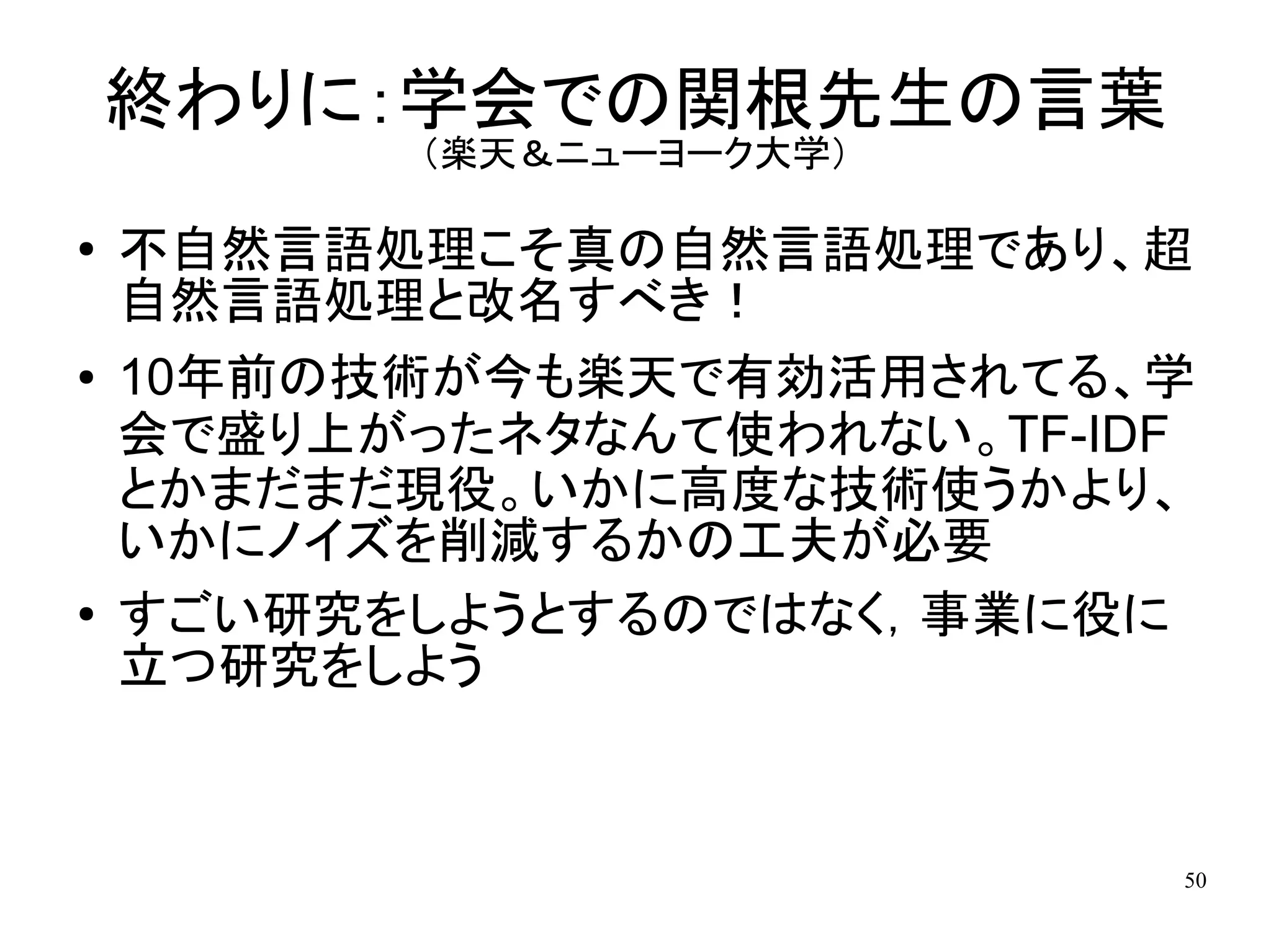 終わりに：学会での関根先生の言葉
           （楽天＆ニューヨーク大学）

●   不自然言語処理こそ真の自然言語処理であり、超
    自然言語処理と改名すべき！
●   10年前の技術が今も楽天で有効活用されてる、学
    会で盛り上がったネタなんて使われない。TF-IDF
    とかまだまだ現役。いかに高度な技術使うかより、
    いかにノイズを削減するかの工夫が必要
●   すごい研究をしようとするのではなく，事業に役に
    立つ研究をしよう


                            50
 