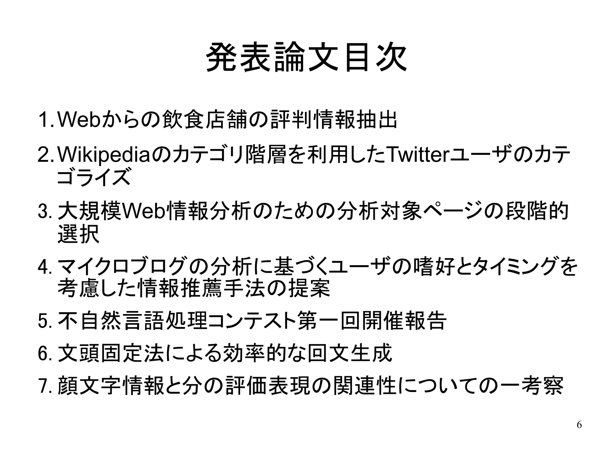 発表論文目次
1.Webからの飲食店舗の評判情報抽出
2.Wikipediaのカテゴリ階層を利用したTwitterユーザのカテ
  ゴライズ
3. 大規模Web情報分析のための分析対象ページの段階的
   選択
4. マイクロブログの分析に基づくユーザの嗜好とタイミングを
   考慮した情報推薦手法の提案
5. 不自然言語処理コンテスト第一回開催報告
6. 文頭固定法による効率的な回文生成
7. 顔文字情報と分の評価表現の関連性についての一考察
                                       6
 